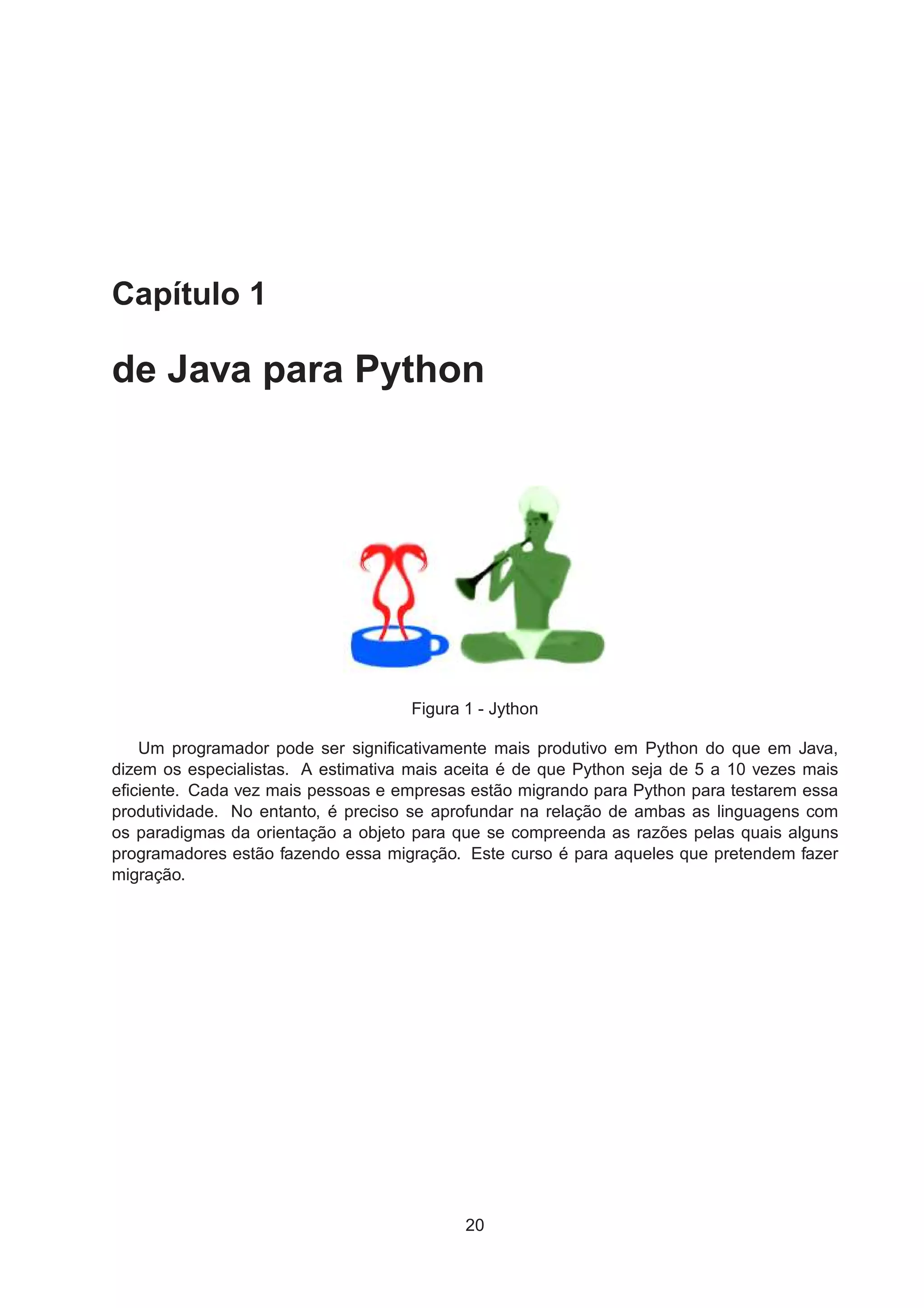 Capítulo 1
de Java para Python
Figura 1 - Jython
Um programador pode ser signiﬁcativamente mais produtivo em Python do que em Java,
dizem os especialistas. A estimativa mais aceita é de que Python seja de 5 a 10 vezes mais
eﬁciente. Cada vez mais pessoas e empresas estão migrando para Python para testarem essa
produtividade. No entanto, é preciso se aprofundar na relação de ambas as linguagens com
os paradigmas da orientação a objeto para que se compreenda as razões pelas quais alguns
programadores estão fazendo essa migração. Este curso é para aqueles que pretendem fazer
migração.
20
 
