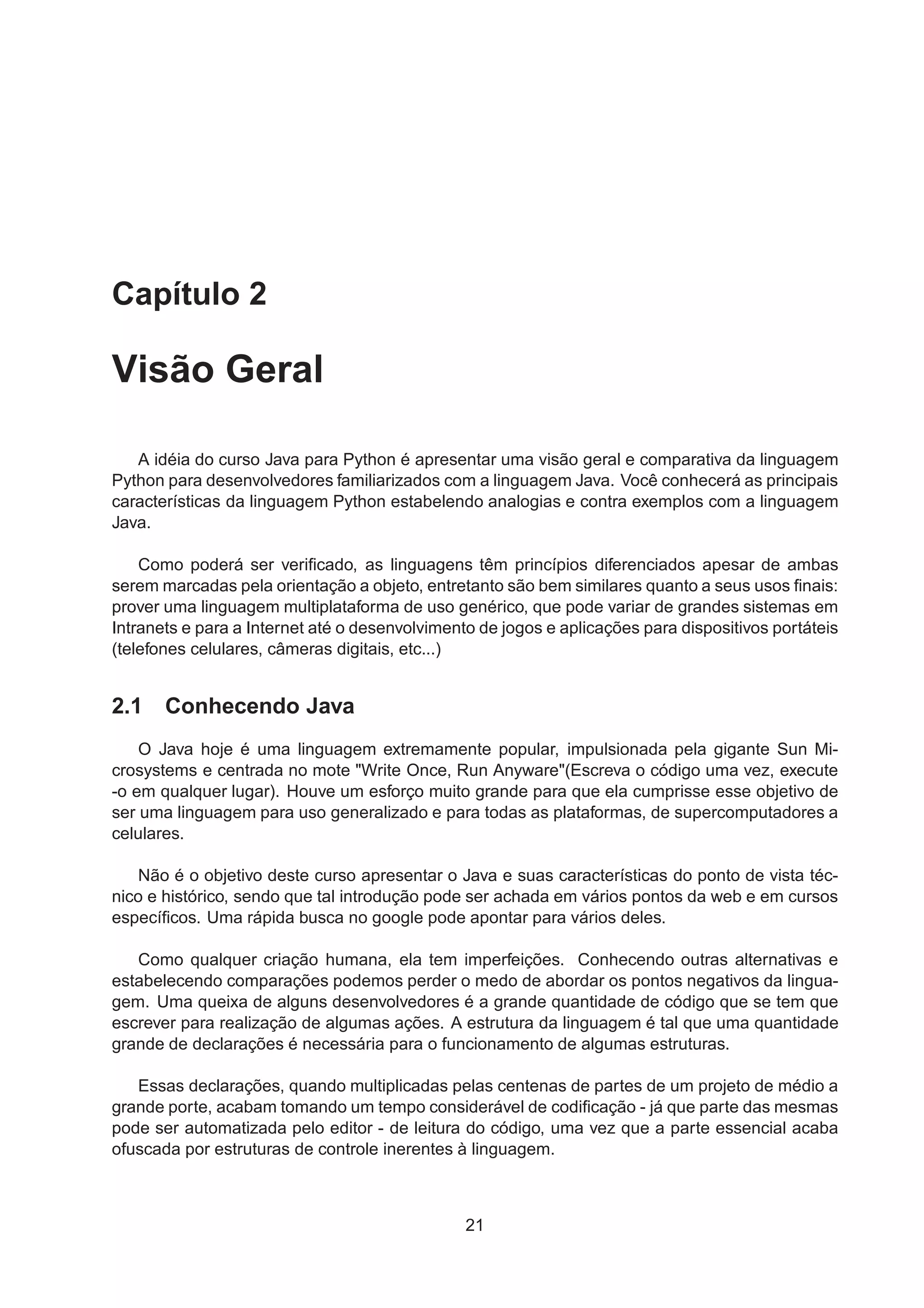 Capítulo 2
Visão Geral
A idéia do curso Java para Python é apresentar uma visão geral e comparativa da linguagem
Python para desenvolvedores familiarizados com a linguagem Java. Você conhecerá as principais
características da linguagem Python estabelendo analogias e contra exemplos com a linguagem
Java.
Como poderá ser veriﬁcado, as linguagens têm princípios diferenciados apesar de ambas
serem marcadas pela orientação a objeto, entretanto são bem similares quanto a seus usos ﬁnais:
prover uma linguagem multiplataforma de uso genérico, que pode variar de grandes sistemas em
Intranets e para a Internet até o desenvolvimento de jogos e aplicações para dispositivos portáteis
(telefones celulares, câmeras digitais, etc...)
2.1 Conhecendo Java
O Java hoje é uma linguagem extremamente popular, impulsionada pela gigante Sun Mi-
crosystems e centrada no mote "Write Once, Run Anyware"(Escreva o código uma vez, execute
-o em qualquer lugar). Houve um esforço muito grande para que ela cumprisse esse objetivo de
ser uma linguagem para uso generalizado e para todas as plataformas, de supercomputadores a
celulares.
Não é o objetivo deste curso apresentar o Java e suas características do ponto de vista téc-
nico e histórico, sendo que tal introdução pode ser achada em vários pontos da web e em cursos
especíﬁcos. Uma rápida busca no google pode apontar para vários deles.
Como qualquer criação humana, ela tem imperfeições. Conhecendo outras alternativas e
estabelecendo comparações podemos perder o medo de abordar os pontos negativos da lingua-
gem. Uma queixa de alguns desenvolvedores é a grande quantidade de código que se tem que
escrever para realização de algumas ações. A estrutura da linguagem é tal que uma quantidade
grande de declarações é necessária para o funcionamento de algumas estruturas.
Essas declarações, quando multiplicadas pelas centenas de partes de um projeto de médio a
grande porte, acabam tomando um tempo considerável de codiﬁcação - já que parte das mesmas
pode ser automatizada pelo editor - de leitura do código, uma vez que a parte essencial acaba
ofuscada por estruturas de controle inerentes à linguagem.
21
 