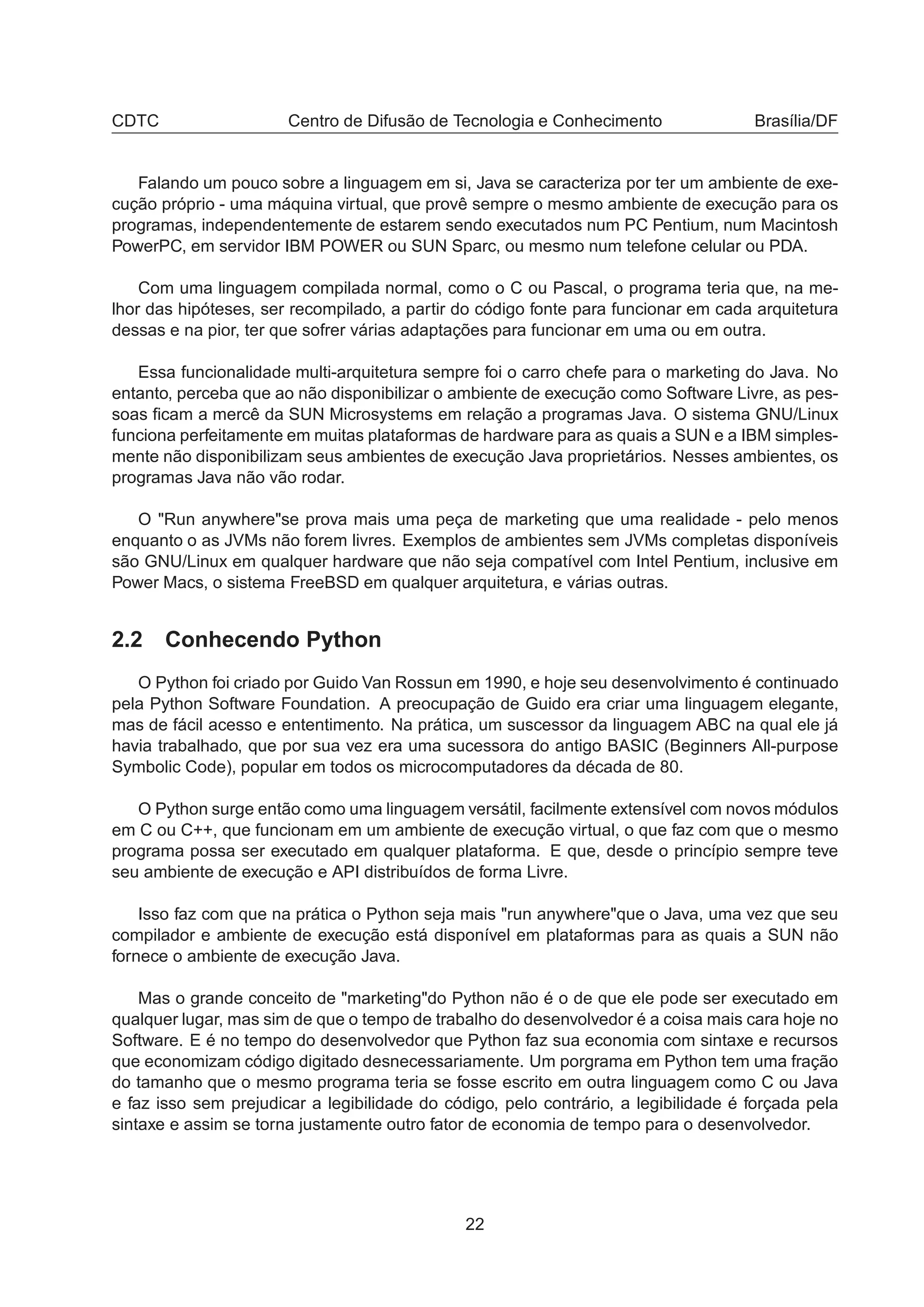 CDTC Centro de Difusão de Tecnologia e Conhecimento Brasília/DF
Falando um pouco sobre a linguagem em si, Java se caracteriza por ter um ambiente de exe-
cução próprio - uma máquina virtual, que provê sempre o mesmo ambiente de execução para os
programas, independentemente de estarem sendo executados num PC Pentium, num Macintosh
PowerPC, em servidor IBM POWER ou SUN Sparc, ou mesmo num telefone celular ou PDA.
Com uma linguagem compilada normal, como o C ou Pascal, o programa teria que, na me-
lhor das hipóteses, ser recompilado, a partir do código fonte para funcionar em cada arquitetura
dessas e na pior, ter que sofrer várias adaptações para funcionar em uma ou em outra.
Essa funcionalidade multi-arquitetura sempre foi o carro chefe para o marketing do Java. No
entanto, perceba que ao não disponibilizar o ambiente de execução como Software Livre, as pes-
soas ﬁcam a mercê da SUN Microsystems em relação a programas Java. O sistema GNU/Linux
funciona perfeitamente em muitas plataformas de hardware para as quais a SUN e a IBM simples-
mente não disponibilizam seus ambientes de execução Java proprietários. Nesses ambientes, os
programas Java não vão rodar.
O "Run anywhere"se prova mais uma peça de marketing que uma realidade - pelo menos
enquanto o as JVMs não forem livres. Exemplos de ambientes sem JVMs completas disponíveis
são GNU/Linux em qualquer hardware que não seja compatível com Intel Pentium, inclusive em
Power Macs, o sistema FreeBSD em qualquer arquitetura, e várias outras.
2.2 Conhecendo Python
O Python foi criado por Guido Van Rossun em 1990, e hoje seu desenvolvimento é continuado
pela Python Software Foundation. A preocupação de Guido era criar uma linguagem elegante,
mas de fácil acesso e ententimento. Na prática, um suscessor da linguagem ABC na qual ele já
havia trabalhado, que por sua vez era uma sucessora do antigo BASIC (Beginners All-purpose
Symbolic Code), popular em todos os microcomputadores da década de 80.
O Python surge então como uma linguagem versátil, facilmente extensível com novos módulos
em C ou C++, que funcionam em um ambiente de execução virtual, o que faz com que o mesmo
programa possa ser executado em qualquer plataforma. E que, desde o princípio sempre teve
seu ambiente de execução e API distribuídos de forma Livre.
Isso faz com que na prática o Python seja mais "run anywhere"que o Java, uma vez que seu
compilador e ambiente de execução está disponível em plataformas para as quais a SUN não
fornece o ambiente de execução Java.
Mas o grande conceito de "marketing"do Python não é o de que ele pode ser executado em
qualquer lugar, mas sim de que o tempo de trabalho do desenvolvedor é a coisa mais cara hoje no
Software. E é no tempo do desenvolvedor que Python faz sua economia com sintaxe e recursos
que economizam código digitado desnecessariamente. Um porgrama em Python tem uma fração
do tamanho que o mesmo programa teria se fosse escrito em outra linguagem como C ou Java
e faz isso sem prejudicar a legibilidade do código, pelo contrário, a legibilidade é forçada pela
sintaxe e assim se torna justamente outro fator de economia de tempo para o desenvolvedor.
22
 