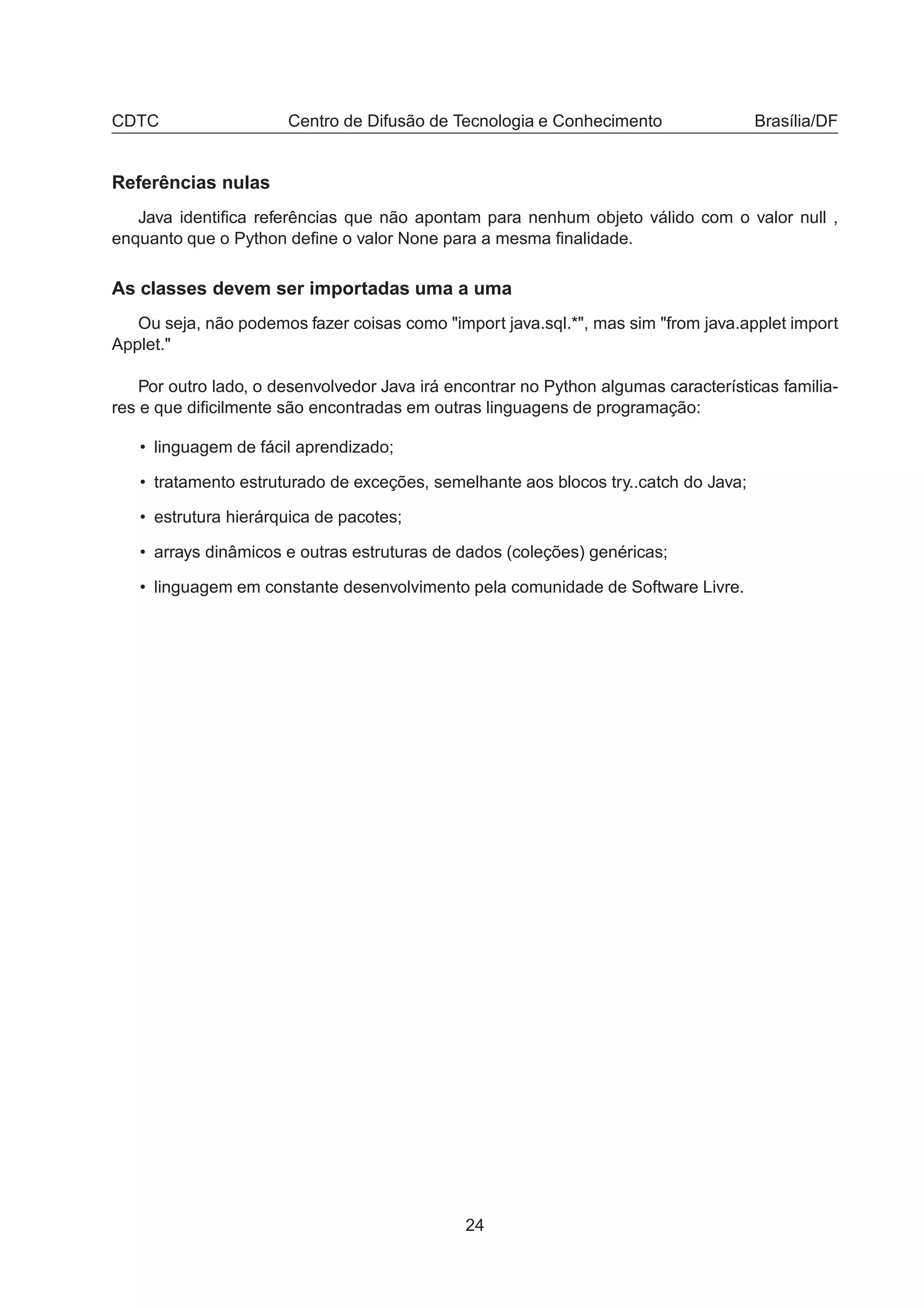 CDTC Centro de Difusão de Tecnologia e Conhecimento Brasília/DF
Referências nulas
Java identiﬁca referências que não apontam para nenhum objeto válido com o valor null ,
enquanto que o Python deﬁne o valor None para a mesma ﬁnalidade.
As classes devem ser importadas uma a uma
Ou seja, não podemos fazer coisas como "import java.sql.*", mas sim "from java.applet import
Applet."
Por outro lado, o desenvolvedor Java irá encontrar no Python algumas características familia-
res e que diﬁcilmente são encontradas em outras linguagens de programação:
• linguagem de fácil aprendizado;
• tratamento estruturado de exceções, semelhante aos blocos try..catch do Java;
• estrutura hierárquica de pacotes;
• arrays dinâmicos e outras estruturas de dados (coleções) genéricas;
• linguagem em constante desenvolvimento pela comunidade de Software Livre.
24
 