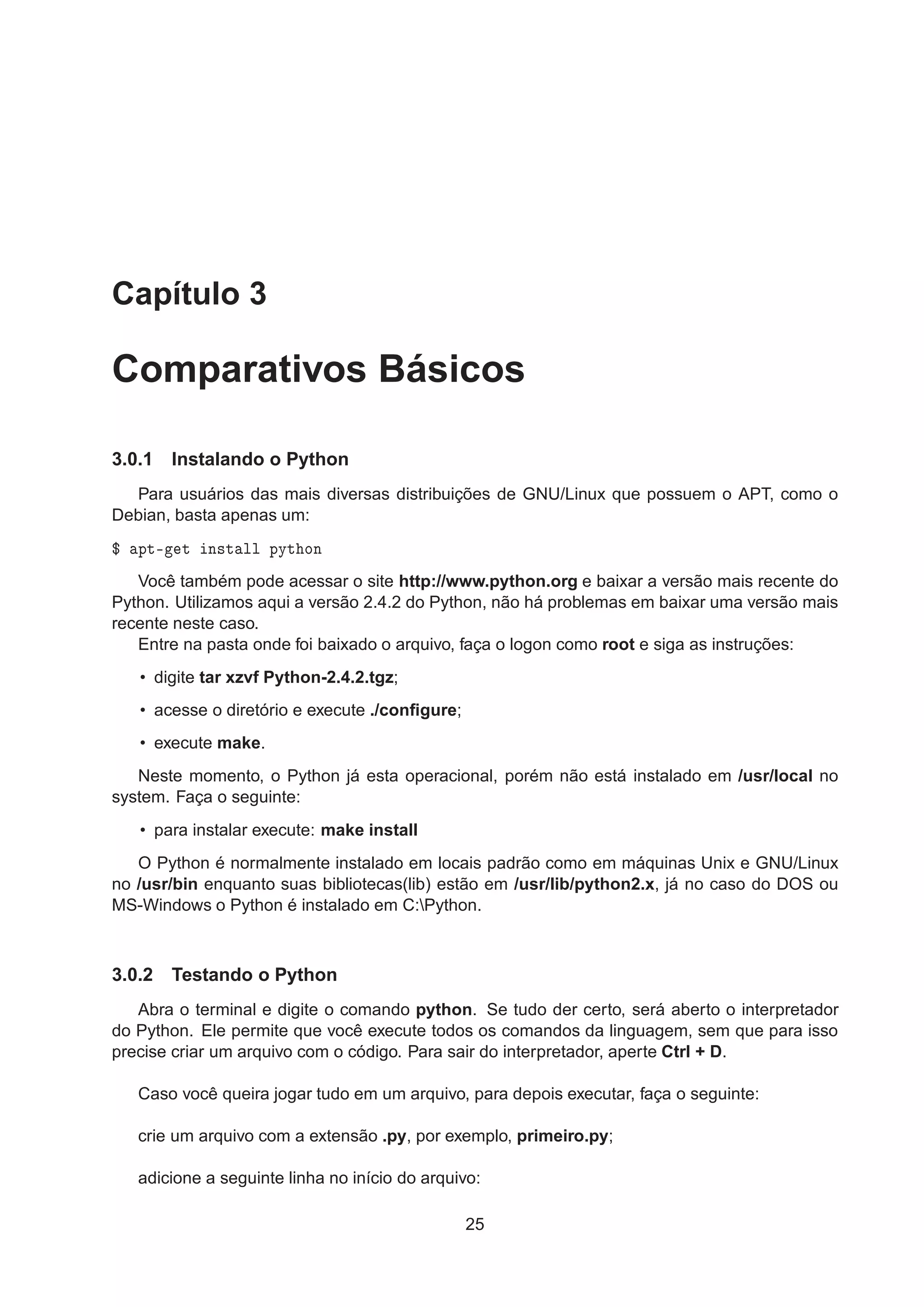Capítulo 3
Comparativos Básicos
3.0.1 Instalando o Python
Para usuários das mais diversas distribuições de GNU/Linux que possuem o APT, como o
Debian, basta apenas um:
° ÔØ¹ Ø Ò×Ø ÐÐ ÔÝØ ÓÒ
Você também pode acessar o site http://www.python.org e baixar a versão mais recente do
Python. Utilizamos aqui a versão 2.4.2 do Python, não há problemas em baixar uma versão mais
recente neste caso.
Entre na pasta onde foi baixado o arquivo, faça o logon como root e siga as instruções:
• digite tar xzvf Python-2.4.2.tgz;
• acesse o diretório e execute ./conﬁgure;
• execute make.
Neste momento, o Python já esta operacional, porém não está instalado em /usr/local no
system. Faça o seguinte:
• para instalar execute: make install
O Python é normalmente instalado em locais padrão como em máquinas Unix e GNU/Linux
no /usr/bin enquanto suas bibliotecas(lib) estão em /usr/lib/python2.x, já no caso do DOS ou
MS-Windows o Python é instalado em C:Python.
3.0.2 Testando o Python
Abra o terminal e digite o comando python. Se tudo der certo, será aberto o interpretador
do Python. Ele permite que você execute todos os comandos da linguagem, sem que para isso
precise criar um arquivo com o código. Para sair do interpretador, aperte Ctrl + D.
Caso você queira jogar tudo em um arquivo, para depois executar, faça o seguinte:
crie um arquivo com a extensão .py, por exemplo, primeiro.py;
adicione a seguinte linha no início do arquivo:
25
 