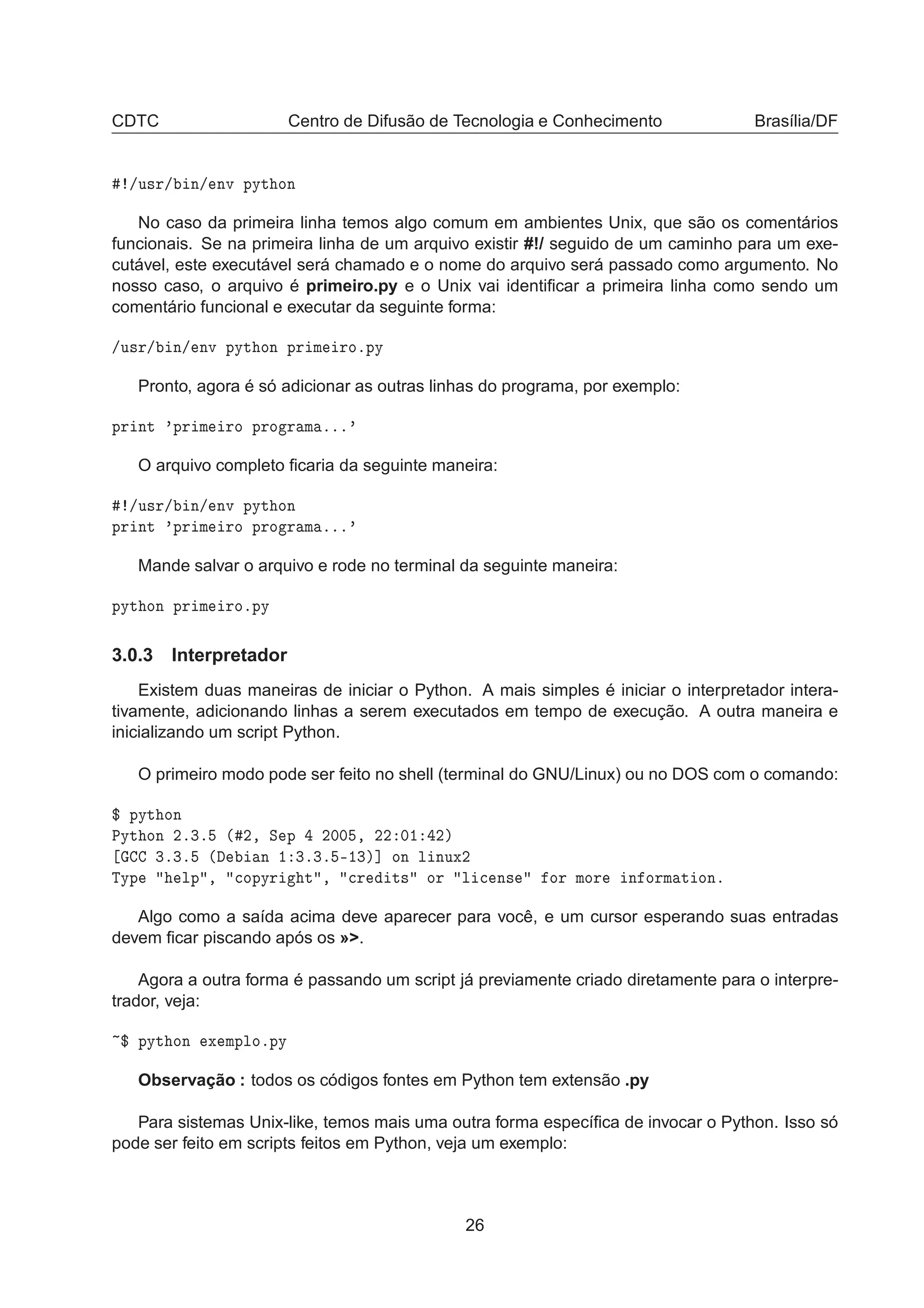 CDTC Centro de Difusão de Tecnologia e Conhecimento Brasília/DF
»Ù×Ö» Ò» ÒÚ ÔÝØ ÓÒ
No caso da primeira linha temos algo comum em ambientes Unix, que são os comentários
funcionais. Se na primeira linha de um arquivo existir #!/ seguido de um caminho para um exe-
cutável, este executável será chamado e o nome do arquivo será passado como argumento. No
nosso caso, o arquivo é primeiro.py e o Unix vai identiﬁcar a primeira linha como sendo um
comentário funcional e executar da seguinte forma:
»Ù×Ö» Ò» ÒÚ ÔÝØ ÓÒ ÔÖ Ñ ÖÓºÔÝ
Pronto, agora é só adicionar as outras linhas do programa, por exemplo:
ÔÖ ÒØ ³ÔÖ Ñ ÖÓ ÔÖÓ Ö Ñ ººº³
O arquivo completo ﬁcaria da seguinte maneira:
»Ù×Ö» Ò» ÒÚ ÔÝØ ÓÒ
ÔÖ ÒØ ³ÔÖ Ñ ÖÓ ÔÖÓ Ö Ñ ººº³
Mande salvar o arquivo e rode no terminal da seguinte maneira:
ÔÝØ ÓÒ ÔÖ Ñ ÖÓºÔÝ
3.0.3 Interpretador
Existem duas maneiras de iniciar o Python. A mais simples é iniciar o interpretador intera-
tivamente, adicionando linhas a serem executados em tempo de execução. A outra maneira e
inicializando um script Python.
O primeiro modo pode ser feito no shell (terminal do GNU/Linux) ou no DOS com o comando:
° ÔÝØ ÓÒ
ÈÝØ ÓÒ ¾º¿º ´ ¾¸ Ë Ô ¾¼¼ ¸ ¾¾ ¼½ ¾µ
¿º¿º ´ Ò ½ ¿º¿º ¹½¿µ℄ ÓÒ Ð ÒÙÜ¾
ÌÝÔ ÐÔ ¸ 
ÓÔÝÖ Ø ¸ 
Ö Ø× ÓÖ Ð 
 Ò× ÓÖ ÑÓÖ Ò ÓÖÑ Ø ÓÒº
Algo como a saída acima deve aparecer para você, e um cursor esperando suas entradas
devem ﬁcar piscando após os »>.
Agora a outra forma é passando um script já previamente criado diretamente para o interpre-
trador, veja:
° ÔÝØ ÓÒ Ü ÑÔÐÓºÔÝ
Observação : todos os códigos fontes em Python tem extensão .py
Para sistemas Unix-like, temos mais uma outra forma especíﬁca de invocar o Python. Isso só
pode ser feito em scripts feitos em Python, veja um exemplo:
26
 