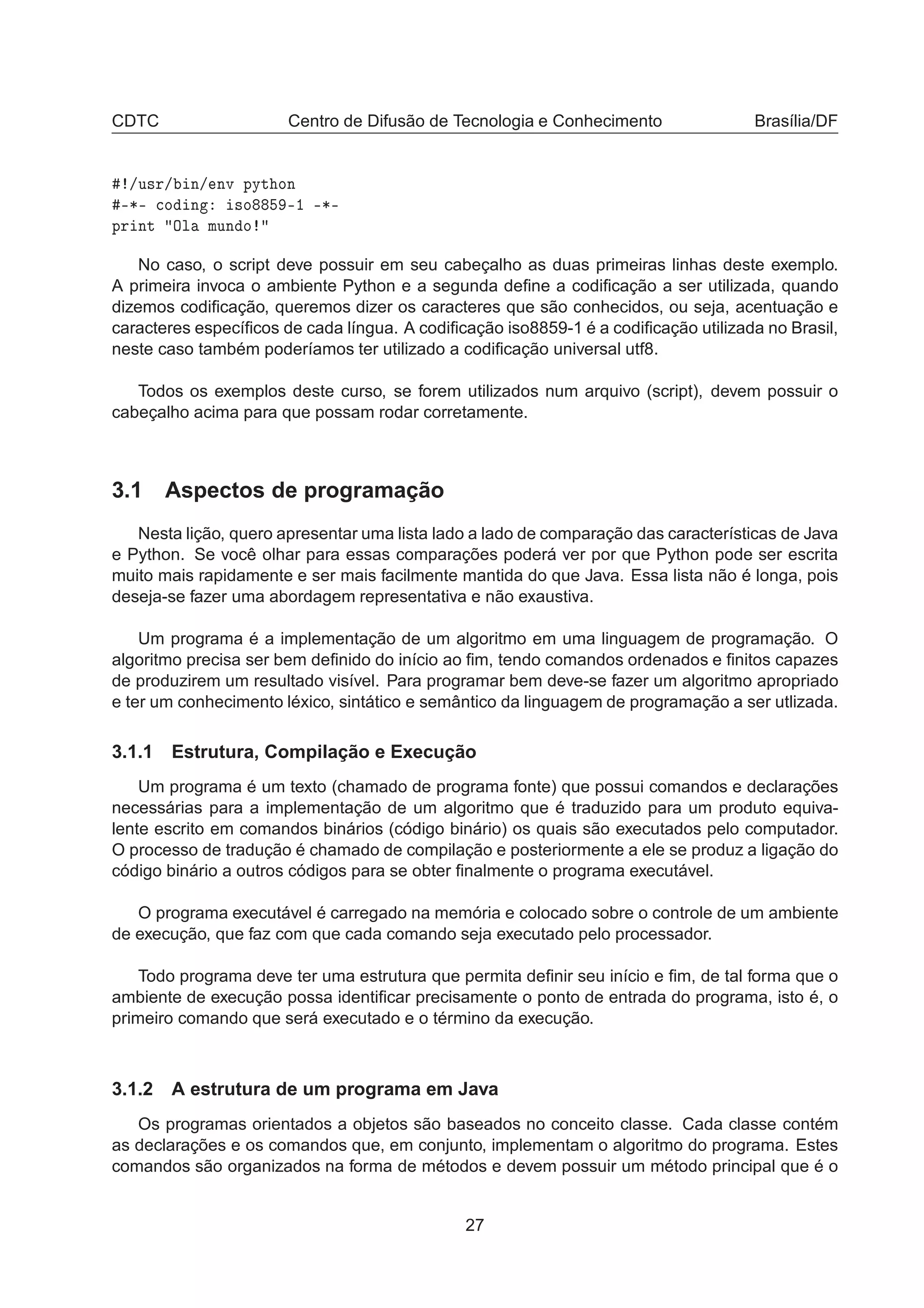 CDTC Centro de Difusão de Tecnologia e Conhecimento Brasília/DF
»Ù×Ö» Ò» ÒÚ ÔÝØ ÓÒ
¹¶¹ 
Ó Ò ×Ó ¹½ ¹¶¹
ÔÖ ÒØ ÇÐ ÑÙÒ Ó
No caso, o script deve possuir em seu cabeçalho as duas primeiras linhas deste exemplo.
A primeira invoca o ambiente Python e a segunda deﬁne a codiﬁcação a ser utilizada, quando
dizemos codiﬁcação, queremos dizer os caracteres que são conhecidos, ou seja, acentuação e
caracteres especíﬁcos de cada língua. A codiﬁcação iso8859-1 é a codiﬁcação utilizada no Brasil,
neste caso também poderíamos ter utilizado a codiﬁcação universal utf8.
Todos os exemplos deste curso, se forem utilizados num arquivo (script), devem possuir o
cabeçalho acima para que possam rodar corretamente.
3.1 Aspectos de programação
Nesta lição, quero apresentar uma lista lado a lado de comparação das características de Java
e Python. Se você olhar para essas comparações poderá ver por que Python pode ser escrita
muito mais rapidamente e ser mais facilmente mantida do que Java. Essa lista não é longa, pois
deseja-se fazer uma abordagem representativa e não exaustiva.
Um programa é a implementação de um algoritmo em uma linguagem de programação. O
algoritmo precisa ser bem deﬁnido do início ao ﬁm, tendo comandos ordenados e ﬁnitos capazes
de produzirem um resultado visível. Para programar bem deve-se fazer um algoritmo apropriado
e ter um conhecimento léxico, sintático e semântico da linguagem de programação a ser utlizada.
3.1.1 Estrutura, Compilação e Execução
Um programa é um texto (chamado de programa fonte) que possui comandos e declarações
necessárias para a implementação de um algoritmo que é traduzido para um produto equiva-
lente escrito em comandos binários (código binário) os quais são executados pelo computador.
O processo de tradução é chamado de compilação e posteriormente a ele se produz a ligação do
código binário a outros códigos para se obter ﬁnalmente o programa executável.
O programa executável é carregado na memória e colocado sobre o controle de um ambiente
de execução, que faz com que cada comando seja executado pelo processador.
Todo programa deve ter uma estrutura que permita deﬁnir seu início e ﬁm, de tal forma que o
ambiente de execução possa identiﬁcar precisamente o ponto de entrada do programa, isto é, o
primeiro comando que será executado e o término da execução.
3.1.2 A estrutura de um programa em Java
Os programas orientados a objetos são baseados no conceito classe. Cada classe contém
as declarações e os comandos que, em conjunto, implementam o algoritmo do programa. Estes
comandos são organizados na forma de métodos e devem possuir um método principal que é o
27
 