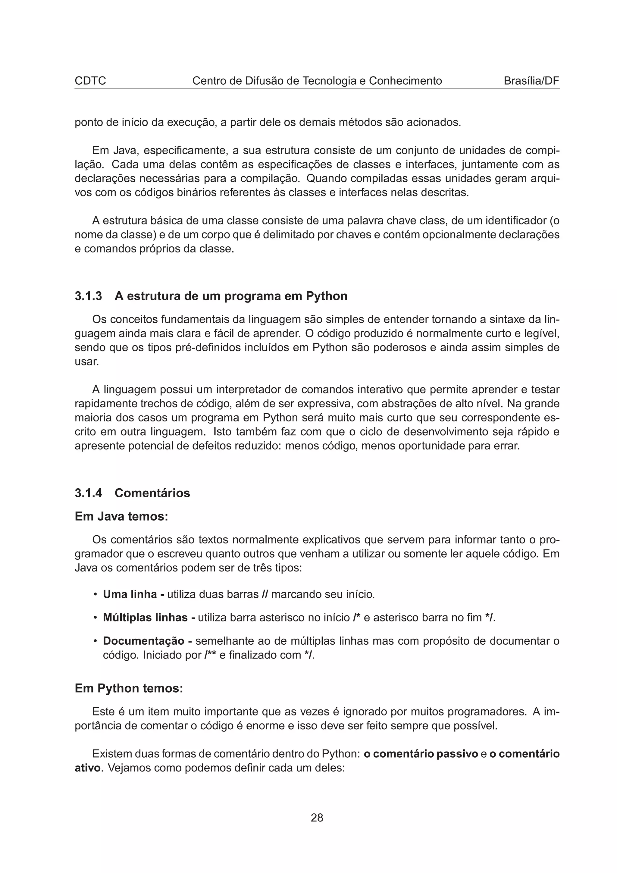 CDTC Centro de Difusão de Tecnologia e Conhecimento Brasília/DF
ponto de início da execução, a partir dele os demais métodos são acionados.
Em Java, especiﬁcamente, a sua estrutura consiste de um conjunto de unidades de compi-
lação. Cada uma delas contêm as especiﬁcações de classes e interfaces, juntamente com as
declarações necessárias para a compilação. Quando compiladas essas unidades geram arqui-
vos com os códigos binários referentes às classes e interfaces nelas descritas.
A estrutura básica de uma classe consiste de uma palavra chave class, de um identiﬁcador (o
nome da classe) e de um corpo que é delimitado por chaves e contém opcionalmente declarações
e comandos próprios da classe.
3.1.3 A estrutura de um programa em Python
Os conceitos fundamentais da linguagem são simples de entender tornando a sintaxe da lin-
guagem ainda mais clara e fácil de aprender. O código produzido é normalmente curto e legível,
sendo que os tipos pré-deﬁnidos incluídos em Python são poderosos e ainda assim simples de
usar.
A linguagem possui um interpretador de comandos interativo que permite aprender e testar
rapidamente trechos de código, além de ser expressiva, com abstrações de alto nível. Na grande
maioria dos casos um programa em Python será muito mais curto que seu correspondente es-
crito em outra linguagem. Isto também faz com que o ciclo de desenvolvimento seja rápido e
apresente potencial de defeitos reduzido: menos código, menos oportunidade para errar.
3.1.4 Comentários
Em Java temos:
Os comentários são textos normalmente explicativos que servem para informar tanto o pro-
gramador que o escreveu quanto outros que venham a utilizar ou somente ler aquele código. Em
Java os comentários podem ser de três tipos:
• Uma linha - utiliza duas barras // marcando seu início.
• Múltiplas linhas - utiliza barra asterisco no início /* e asterisco barra no ﬁm */.
• Documentação - semelhante ao de múltiplas linhas mas com propósito de documentar o
código. Iniciado por /** e ﬁnalizado com */.
Em Python temos:
Este é um item muito importante que as vezes é ignorado por muitos programadores. A im-
portância de comentar o código é enorme e isso deve ser feito sempre que possível.
Existem duas formas de comentário dentro do Python: o comentário passivo e o comentário
ativo. Vejamos como podemos deﬁnir cada um deles:
28
 