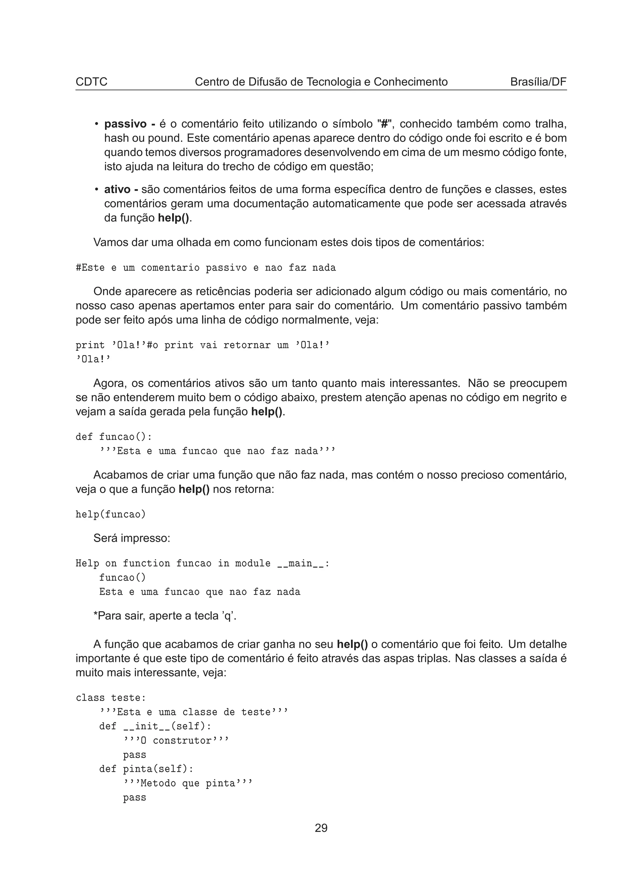 CDTC Centro de Difusão de Tecnologia e Conhecimento Brasília/DF
• passivo - é o comentário feito utilizando o símbolo "#", conhecido também como tralha,
hash ou pound. Este comentário apenas aparece dentro do código onde foi escrito e é bom
quando temos diversos programadores desenvolvendo em cima de um mesmo código fonte,
isto ajuda na leitura do trecho de código em questão;
• ativo - são comentários feitos de uma forma especíﬁca dentro de funções e classes, estes
comentários geram uma documentação automaticamente que pode ser acessada através
da função help().
Vamos dar uma olhada em como funcionam estes dois tipos de comentários:
×Ø ÙÑ 
ÓÑ ÒØ Ö Ó Ô ×× ÚÓ Ò Ó Þ Ò
Onde aparecere as reticências poderia ser adicionado algum código ou mais comentário, no
nosso caso apenas apertamos enter para sair do comentário. Um comentário passivo também
pode ser feito após uma linha de código normalmente, veja:
ÔÖ ÒØ ³ÇÐ ³ Ó ÔÖ ÒØ Ú Ö ØÓÖÒ Ö ÙÑ ³ÇÐ ³
³ÇÐ ³
Agora, os comentários ativos são um tanto quanto mais interessantes. Não se preocupem
se não entenderem muito bem o código abaixo, prestem atenção apenas no código em negrito e
vejam a saída gerada pela função help().
ÙÒ
 Ó´µ
³³³ ×Ø ÙÑ ÙÒ
 Ó ÕÙ Ò Ó Þ Ò ³³³
Acabamos de criar uma função que não faz nada, mas contém o nosso precioso comentário,
veja o que a função help() nos retorna:
ÐÔ´ ÙÒ
 Óµ
Será impresso:
À ÐÔ ÓÒ ÙÒ
Ø ÓÒ ÙÒ
 Ó Ò ÑÓ ÙÐ Ñ Ò
ÙÒ
 Ó´µ
×Ø ÙÑ ÙÒ
 Ó ÕÙ Ò Ó Þ Ò
*Para sair, aperte a tecla ’q’.
A função que acabamos de criar ganha no seu help() o comentário que foi feito. Um detalhe
importante é que este tipo de comentário é feito através das aspas triplas. Nas classes a saída é
muito mais interessante, veja:

Ð ×× Ø ×Ø
³³³ ×Ø ÙÑ 
Ð ×× Ø ×Ø ³³³
Ò Ø ´× Ð µ
³³³Ç 
ÓÒ×ØÖÙØÓÖ³³³
Ô ××
Ô ÒØ ´× Ð µ
³³³Å ØÓ Ó ÕÙ Ô ÒØ ³³³
Ô ××
29
 