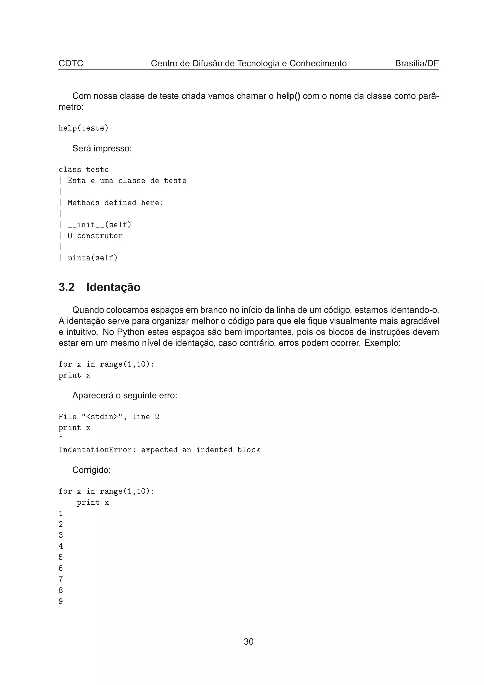 CDTC Centro de Difusão de Tecnologia e Conhecimento Brasília/DF
Com nossa classe de teste criada vamos chamar o help() com o nome da classe como parâ-
metro:
ÐÔ´Ø ×Ø µ
Será impresso:

Ð ×× Ø ×Ø
×Ø ÙÑ 
Ð ×× Ø ×Ø
Å Ø Ó × Ò Ö
Ò Ø ´× Ð µ
Ç 
ÓÒ×ØÖÙØÓÖ
Ô ÒØ ´× Ð µ
3.2 Identação
Quando colocamos espaços em branco no início da linha de um código, estamos identando-o.
A identação serve para organizar melhor o código para que ele ﬁque visualmente mais agradável
e intuitivo. No Python estes espaços são bem importantes, pois os blocos de instruções devem
estar em um mesmo nível de identação, caso contrário, erros podem ocorrer. Exemplo:
ÓÖ Ü Ò Ö Ò ´½¸½¼µ
ÔÖ ÒØ Ü
Aparecerá o seguinte erro:
Ð ×Ø Ò ¸ Ð Ò ¾
ÔÖ ÒØ Ü
ÁÒ ÒØ Ø ÓÒ ÖÖÓÖ ÜÔ 
Ø Ò Ò ÒØ ÐÓ
Corrigido:
ÓÖ Ü Ò Ö Ò ´½¸½¼µ
ÔÖ ÒØ Ü
½
¾
¿
30
 