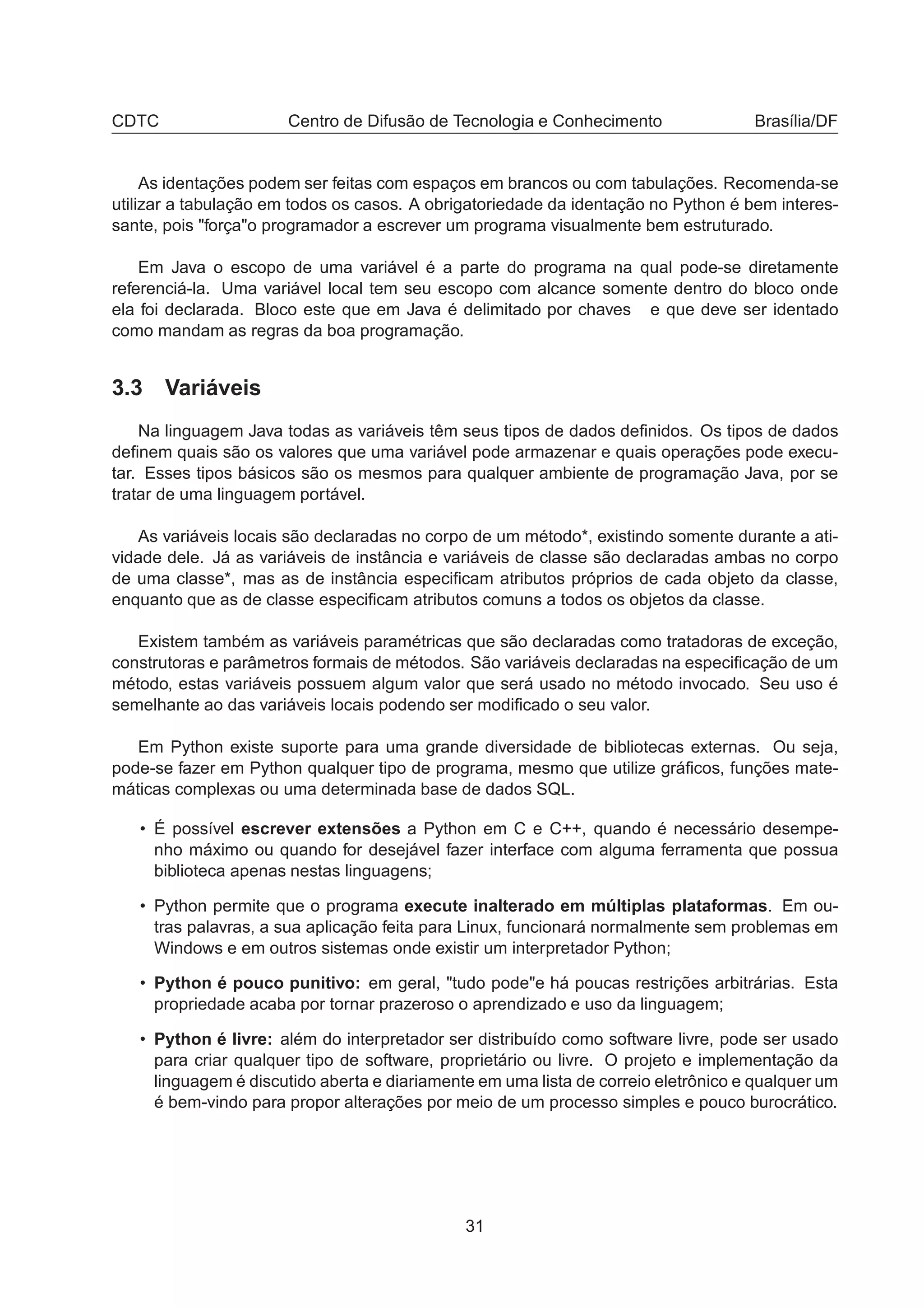 CDTC Centro de Difusão de Tecnologia e Conhecimento Brasília/DF
As identações podem ser feitas com espaços em brancos ou com tabulações. Recomenda-se
utilizar a tabulação em todos os casos. A obrigatoriedade da identação no Python é bem interes-
sante, pois "força"o programador a escrever um programa visualmente bem estruturado.
Em Java o escopo de uma variável é a parte do programa na qual pode-se diretamente
referenciá-la. Uma variável local tem seu escopo com alcance somente dentro do bloco onde
ela foi declarada. Bloco este que em Java é delimitado por chaves e que deve ser identado
como mandam as regras da boa programação.
3.3 Variáveis
Na linguagem Java todas as variáveis têm seus tipos de dados deﬁnidos. Os tipos de dados
deﬁnem quais são os valores que uma variável pode armazenar e quais operações pode execu-
tar. Esses tipos básicos são os mesmos para qualquer ambiente de programação Java, por se
tratar de uma linguagem portável.
As variáveis locais são declaradas no corpo de um método*, existindo somente durante a ati-
vidade dele. Já as variáveis de instância e variáveis de classe são declaradas ambas no corpo
de uma classe*, mas as de instância especiﬁcam atributos próprios de cada objeto da classe,
enquanto que as de classe especiﬁcam atributos comuns a todos os objetos da classe.
Existem também as variáveis paramétricas que são declaradas como tratadoras de exceção,
construtoras e parâmetros formais de métodos. São variáveis declaradas na especiﬁcação de um
método, estas variáveis possuem algum valor que será usado no método invocado. Seu uso é
semelhante ao das variáveis locais podendo ser modiﬁcado o seu valor.
Em Python existe suporte para uma grande diversidade de bibliotecas externas. Ou seja,
pode-se fazer em Python qualquer tipo de programa, mesmo que utilize gráﬁcos, funções mate-
máticas complexas ou uma determinada base de dados SQL.
• É possível escrever extensões a Python em C e C++, quando é necessário desempe-
nho máximo ou quando for desejável fazer interface com alguma ferramenta que possua
biblioteca apenas nestas linguagens;
• Python permite que o programa execute inalterado em múltiplas plataformas. Em ou-
tras palavras, a sua aplicação feita para Linux, funcionará normalmente sem problemas em
Windows e em outros sistemas onde existir um interpretador Python;
• Python é pouco punitivo: em geral, "tudo pode"e há poucas restrições arbitrárias. Esta
propriedade acaba por tornar prazeroso o aprendizado e uso da linguagem;
• Python é livre: além do interpretador ser distribuído como software livre, pode ser usado
para criar qualquer tipo de software, proprietário ou livre. O projeto e implementação da
linguagem é discutido aberta e diariamente em uma lista de correio eletrônico e qualquer um
é bem-vindo para propor alterações por meio de um processo simples e pouco burocrático.
31
 
