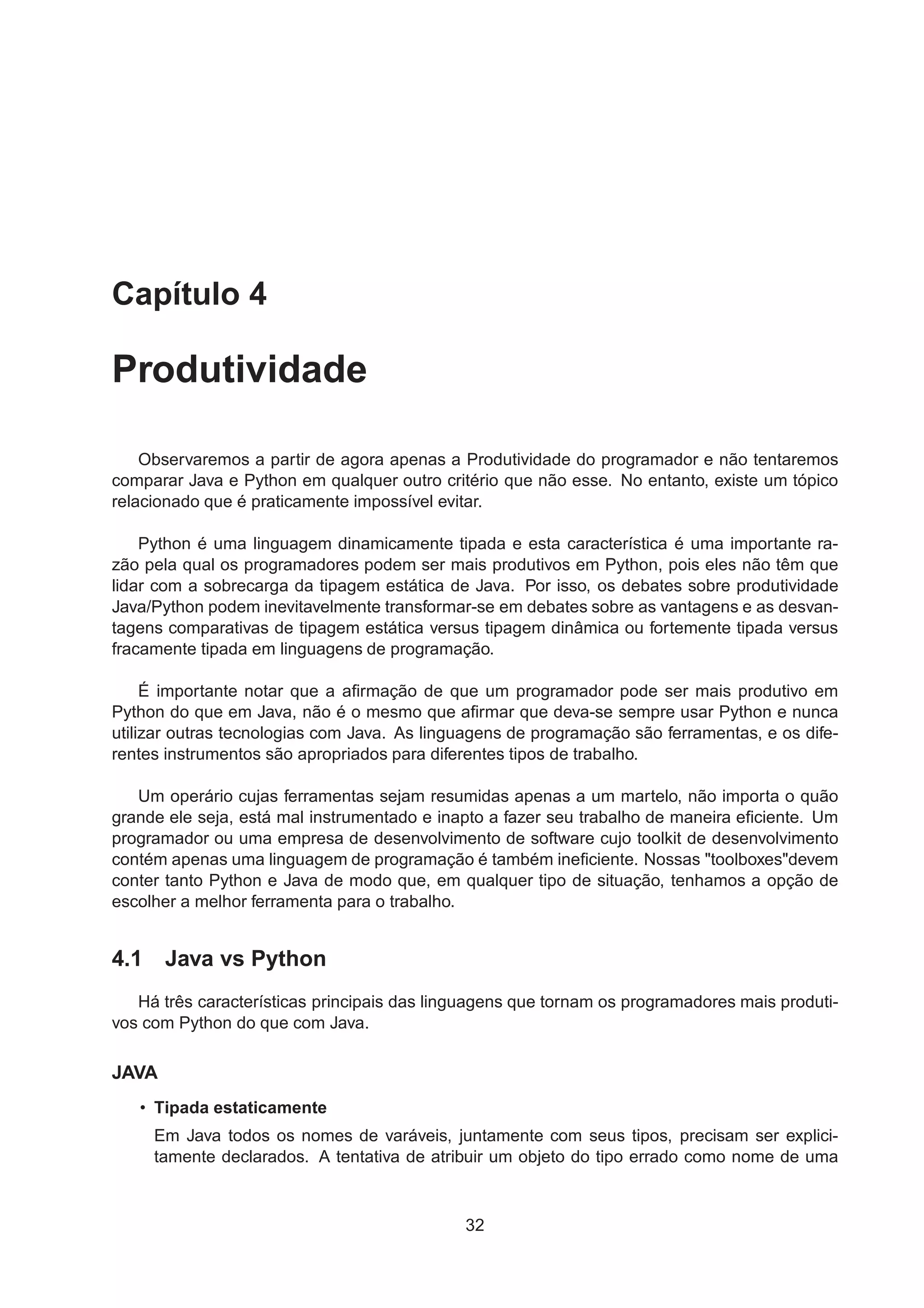 Capítulo 4
Produtividade
Observaremos a partir de agora apenas a Produtividade do programador e não tentaremos
comparar Java e Python em qualquer outro critério que não esse. No entanto, existe um tópico
relacionado que é praticamente impossível evitar.
Python é uma linguagem dinamicamente tipada e esta característica é uma importante ra-
zão pela qual os programadores podem ser mais produtivos em Python, pois eles não têm que
lidar com a sobrecarga da tipagem estática de Java. Por isso, os debates sobre produtividade
Java/Python podem inevitavelmente transformar-se em debates sobre as vantagens e as desvan-
tagens comparativas de tipagem estática versus tipagem dinâmica ou fortemente tipada versus
fracamente tipada em linguagens de programação.
É importante notar que a aﬁrmação de que um programador pode ser mais produtivo em
Python do que em Java, não é o mesmo que aﬁrmar que deva-se sempre usar Python e nunca
utilizar outras tecnologias com Java. As linguagens de programação são ferramentas, e os dife-
rentes instrumentos são apropriados para diferentes tipos de trabalho.
Um operário cujas ferramentas sejam resumidas apenas a um martelo, não importa o quão
grande ele seja, está mal instrumentado e inapto a fazer seu trabalho de maneira eﬁciente. Um
programador ou uma empresa de desenvolvimento de software cujo toolkit de desenvolvimento
contém apenas uma linguagem de programação é também ineﬁciente. Nossas "toolboxes"devem
conter tanto Python e Java de modo que, em qualquer tipo de situação, tenhamos a opção de
escolher a melhor ferramenta para o trabalho.
4.1 Java vs Python
Há três características principais das linguagens que tornam os programadores mais produti-
vos com Python do que com Java.
JAVA
• Tipada estaticamente
Em Java todos os nomes de varáveis, juntamente com seus tipos, precisam ser explici-
tamente declarados. A tentativa de atribuir um objeto do tipo errado como nome de uma
32
 
