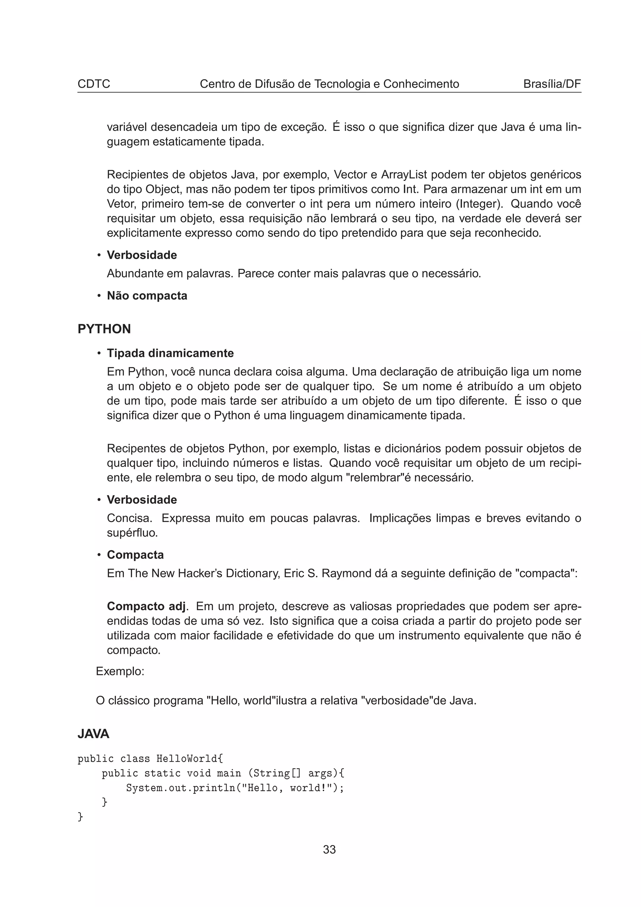 CDTC Centro de Difusão de Tecnologia e Conhecimento Brasília/DF
variável desencadeia um tipo de exceção. É isso o que signiﬁca dizer que Java é uma lin-
guagem estaticamente tipada.
Recipientes de objetos Java, por exemplo, Vector e ArrayList podem ter objetos genéricos
do tipo Object, mas não podem ter tipos primitivos como Int. Para armazenar um int em um
Vetor, primeiro tem-se de converter o int pera um número inteiro (Integer). Quando você
requisitar um objeto, essa requisição não lembrará o seu tipo, na verdade ele deverá ser
explicitamente expresso como sendo do tipo pretendido para que seja reconhecido.
• Verbosidade
Abundante em palavras. Parece conter mais palavras que o necessário.
• Não compacta
PYTHON
• Tipada dinamicamente
Em Python, você nunca declara coisa alguma. Uma declaração de atribuição liga um nome
a um objeto e o objeto pode ser de qualquer tipo. Se um nome é atribuído a um objeto
de um tipo, pode mais tarde ser atribuído a um objeto de um tipo diferente. É isso o que
signiﬁca dizer que o Python é uma linguagem dinamicamente tipada.
Recipentes de objetos Python, por exemplo, listas e dicionários podem possuir objetos de
qualquer tipo, incluindo números e listas. Quando você requisitar um objeto de um recipi-
ente, ele relembra o seu tipo, de modo algum "relembrar"é necessário.
• Verbosidade
Concisa. Expressa muito em poucas palavras. Implicações limpas e breves evitando o
supérﬂuo.
• Compacta
Em The New Hacker’s Dictionary, Eric S. Raymond dá a seguinte deﬁnição de "compacta":
Compacto adj. Em um projeto, descreve as valiosas propriedades que podem ser apre-
endidas todas de uma só vez. Isto signiﬁca que a coisa criada a partir do projeto pode ser
utilizada com maior facilidade e efetividade do que um instrumento equivalente que não é
compacto.
Exemplo:
O clássico programa "Hello, world"ilustra a relativa "verbosidade"de Java.
JAVA
ÔÙ Ð 
 
Ð ×× À ÐÐÓÏÓÖÐ ß
ÔÙ Ð 
 ×Ø Ø 
 ÚÓ Ñ Ò ´ËØÖ Ò ℄ Ö ×µß
ËÝ×Ø ÑºÓÙØºÔÖ ÒØÐÒ´ À ÐÐÓ¸ ÛÓÖÐ µ
33
 
