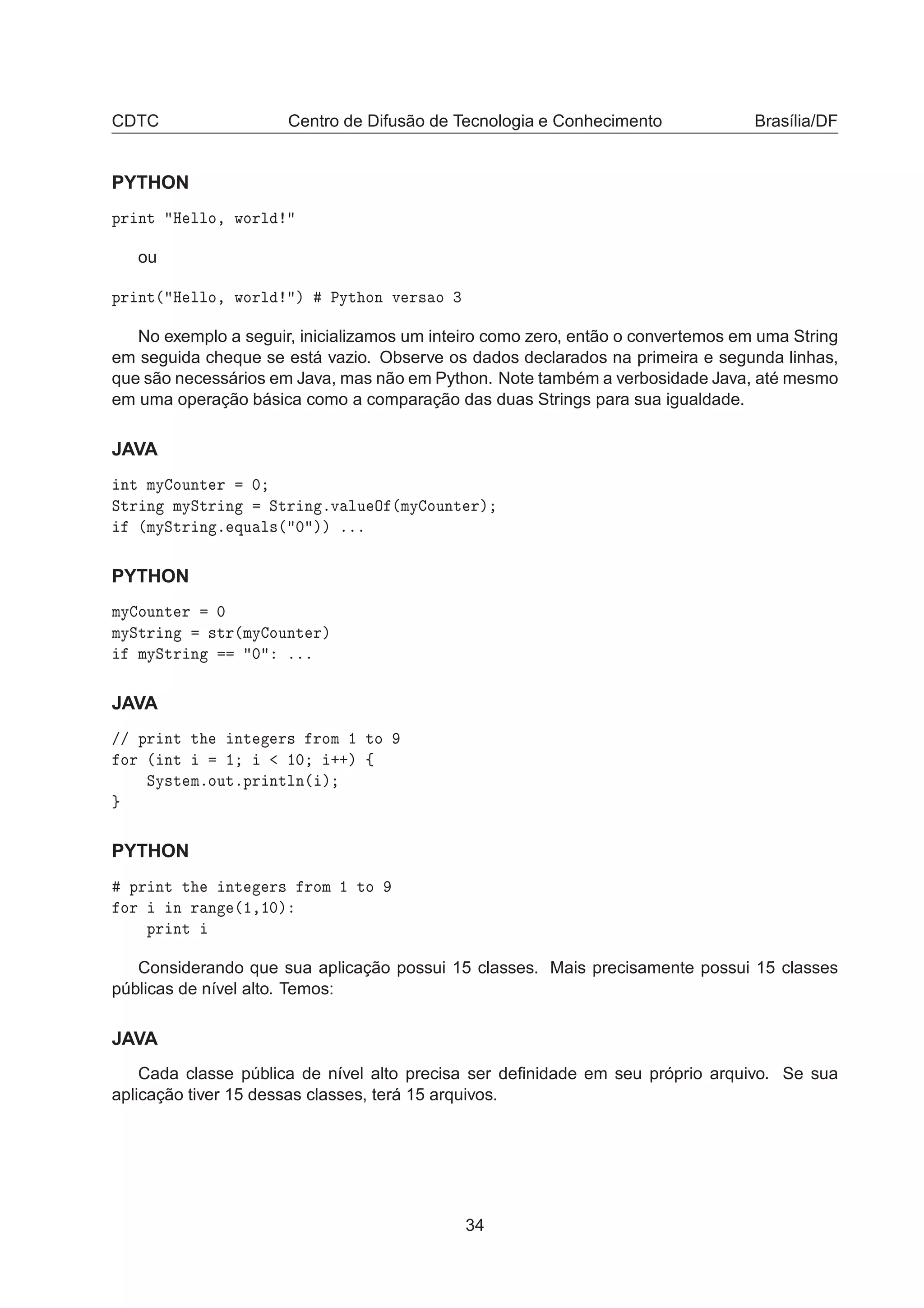 CDTC Centro de Difusão de Tecnologia e Conhecimento Brasília/DF
PYTHON
ÔÖ ÒØ À ÐÐÓ¸ ÛÓÖÐ
ou
ÔÖ ÒØ´ À ÐÐÓ¸ ÛÓÖÐ µ ÈÝØ ÓÒ Ú Ö× Ó ¿
No exemplo a seguir, inicializamos um inteiro como zero, então o convertemos em uma String
em seguida cheque se está vazio. Observe os dados declarados na primeira e segunda linhas,
que são necessários em Java, mas não em Python. Note também a verbosidade Java, até mesmo
em uma operação básica como a comparação das duas Strings para sua igualdade.
JAVA
ÒØ ÑÝ ÓÙÒØ Ö ¼
ËØÖ Ò ÑÝËØÖ Ò ËØÖ Ò ºÚ ÐÙ Ç ´ÑÝ ÓÙÒØ Öµ
´ÑÝËØÖ Ò º ÕÙ Ð×´ ¼ µµ ººº
PYTHON
ÑÝ ÓÙÒØ Ö ¼
ÑÝËØÖ Ò ×ØÖ´ÑÝ ÓÙÒØ Öµ
ÑÝËØÖ Ò ¼ ººº
JAVA
»» ÔÖ ÒØ Ø ÒØ Ö× ÖÓÑ ½ ØÓ
ÓÖ ´ ÒØ ½ ½¼ ··µ ß
ËÝ×Ø ÑºÓÙØºÔÖ ÒØÐÒ´ µ
PYTHON
ÔÖ ÒØ Ø ÒØ Ö× ÖÓÑ ½ ØÓ
ÓÖ Ò Ö Ò ´½¸½¼µ
ÔÖ ÒØ
Considerando que sua aplicação possui 15 classes. Mais precisamente possui 15 classes
públicas de nível alto. Temos:
JAVA
Cada classe pública de nível alto precisa ser deﬁnidade em seu próprio arquivo. Se sua
aplicação tiver 15 dessas classes, terá 15 arquivos.
34
 