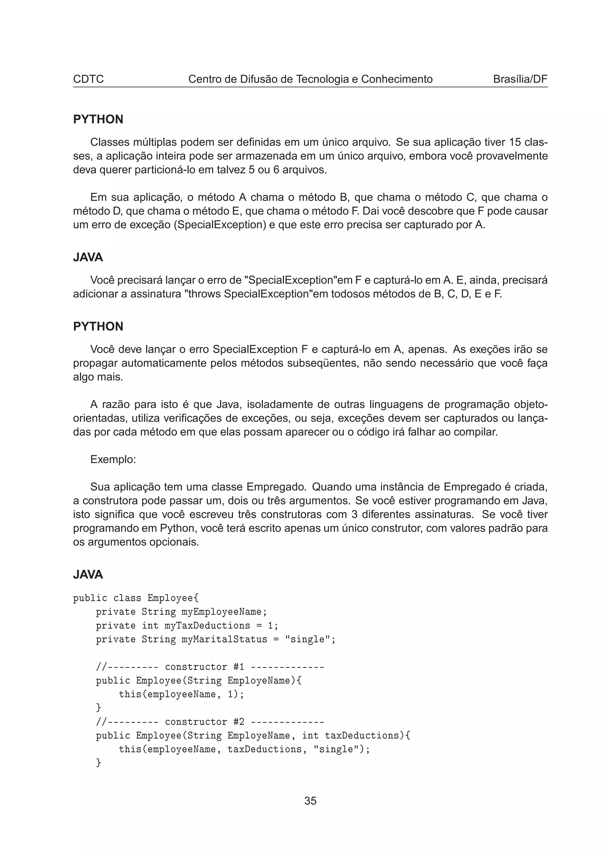 CDTC Centro de Difusão de Tecnologia e Conhecimento Brasília/DF
PYTHON
Classes múltiplas podem ser deﬁnidas em um único arquivo. Se sua aplicação tiver 15 clas-
ses, a aplicação inteira pode ser armazenada em um único arquivo, embora você provavelmente
deva querer particioná-lo em talvez 5 ou 6 arquivos.
Em sua aplicação, o método A chama o método B, que chama o método C, que chama o
método D, que chama o método E, que chama o método F. Dai você descobre que F pode causar
um erro de exceção (SpecialException) e que este erro precisa ser capturado por A.
JAVA
Você precisará lançar o erro de "SpecialException"em F e capturá-lo em A. E, ainda, precisará
adicionar a assinatura "throws SpecialException"em todosos métodos de B, C, D, E e F.
PYTHON
Você deve lançar o erro SpecialException F e capturá-lo em A, apenas. As exeções irão se
propagar automaticamente pelos métodos subseqüentes, não sendo necessário que você faça
algo mais.
A razão para isto é que Java, isoladamente de outras linguagens de programação objeto-
orientadas, utiliza veriﬁcações de exceções, ou seja, exceções devem ser capturados ou lança-
das por cada método em que elas possam aparecer ou o código irá falhar ao compilar.
Exemplo:
Sua aplicação tem uma classe Empregado. Quando uma instância de Empregado é criada,
a construtora pode passar um, dois ou três argumentos. Se você estiver programando em Java,
isto signiﬁca que você escreveu três construtoras com 3 diferentes assinaturas. Se você tiver
programando em Python, você terá escrito apenas um único construtor, com valores padrão para
os argumentos opcionais.
JAVA
ÔÙ Ð 
 
Ð ×× ÑÔÐÓÝ ß
ÔÖ Ú Ø ËØÖ Ò ÑÝ ÑÔÐÓÝ Æ Ñ
ÔÖ Ú Ø ÒØ ÑÝÌ Ü Ù
Ø ÓÒ× ½
ÔÖ Ú Ø ËØÖ Ò ÑÝÅ Ö Ø ÐËØ ØÙ× × Ò Ð
»»¹¹¹¹¹¹¹¹¹ 
ÓÒ×ØÖÙ
ØÓÖ ½ ¹¹¹¹¹¹¹¹¹¹¹¹¹
ÔÙ Ð 
 ÑÔÐÓÝ ´ËØÖ Ò ÑÔÐÓÝ Æ Ñ µß
Ø ×´ ÑÔÐÓÝ Æ Ñ ¸ ½µ
»»¹¹¹¹¹¹¹¹¹ 
ÓÒ×ØÖÙ
ØÓÖ ¾ ¹¹¹¹¹¹¹¹¹¹¹¹¹
ÔÙ Ð 
 ÑÔÐÓÝ ´ËØÖ Ò ÑÔÐÓÝ Æ Ñ ¸ ÒØ Ø Ü Ù
Ø ÓÒ×µß
Ø ×´ ÑÔÐÓÝ Æ Ñ ¸ Ø Ü Ù
Ø ÓÒ×¸ × Ò Ð µ
35
 