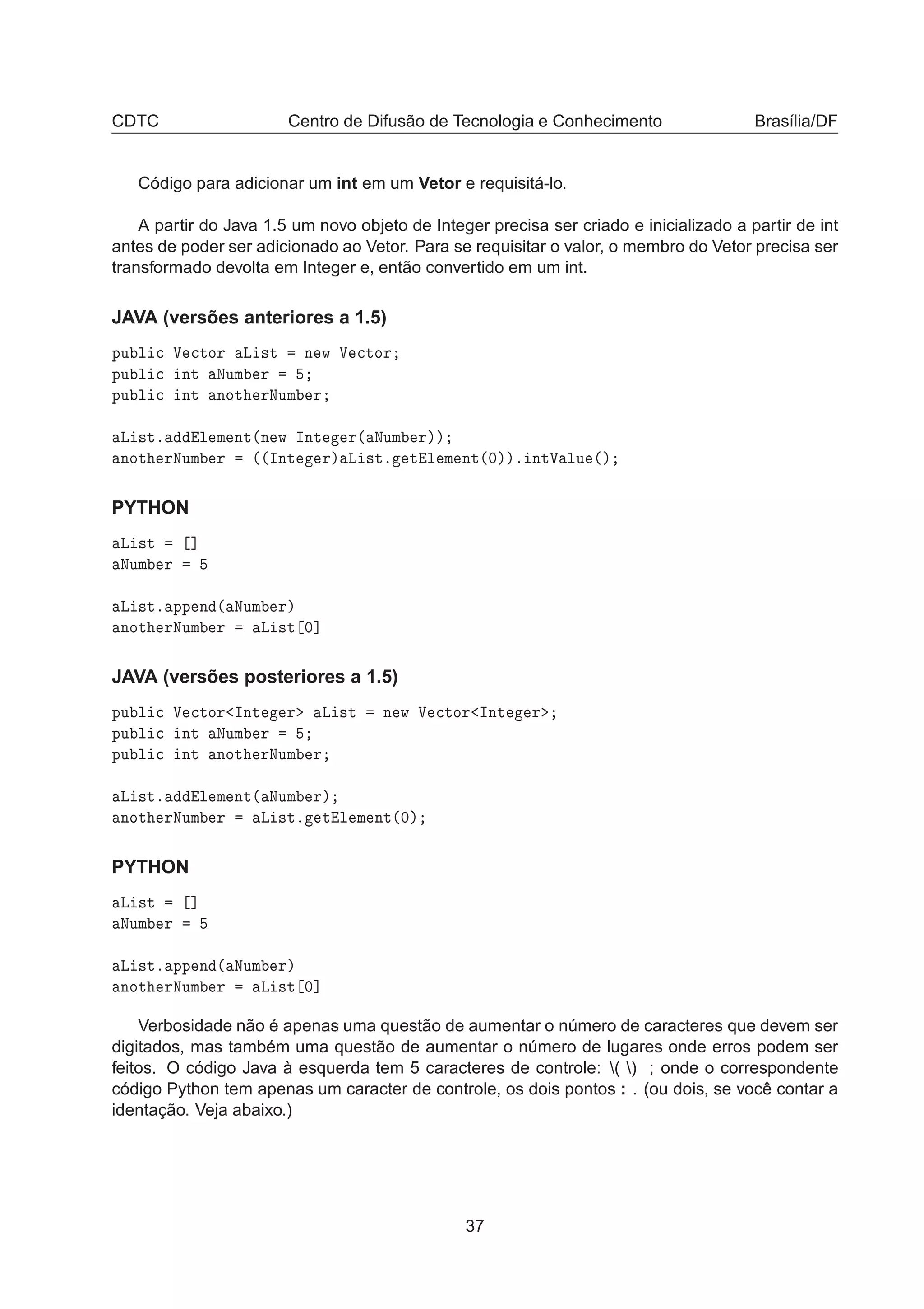 CDTC Centro de Difusão de Tecnologia e Conhecimento Brasília/DF
Código para adicionar um int em um Vetor e requisitá-lo.
A partir do Java 1.5 um novo objeto de Integer precisa ser criado e inicializado a partir de int
antes de poder ser adicionado ao Vetor. Para se requisitar o valor, o membro do Vetor precisa ser
transformado devolta em Integer e, então convertido em um int.
JAVA (versões anteriores a 1.5)
ÔÙ Ð 
 Î 
ØÓÖ Ä ×Ø Ò Û Î 
ØÓÖ
ÔÙ Ð 
 ÒØ ÆÙÑ Ö
ÔÙ Ð 
 ÒØ ÒÓØ ÖÆÙÑ Ö
Ä ×Øº Ð Ñ ÒØ´Ò Û ÁÒØ Ö´ ÆÙÑ Öµµ
ÒÓØ ÖÆÙÑ Ö ´´ÁÒØ Öµ Ä ×Øº Ø Ð Ñ ÒØ´¼µµº ÒØÎ ÐÙ ´µ
PYTHON
Ä ×Ø ℄
ÆÙÑ Ö
Ä ×Øº ÔÔ Ò ´ ÆÙÑ Öµ
ÒÓØ ÖÆÙÑ Ö Ä ×Ø ¼℄
JAVA (versões posteriores a 1.5)
ÔÙ Ð 
 Î 
ØÓÖ ÁÒØ Ö Ä ×Ø Ò Û Î 
ØÓÖ ÁÒØ Ö
ÔÙ Ð 
 ÒØ ÆÙÑ Ö
ÔÙ Ð 
 ÒØ ÒÓØ ÖÆÙÑ Ö
Ä ×Øº Ð Ñ ÒØ´ ÆÙÑ Öµ
ÒÓØ ÖÆÙÑ Ö Ä ×Øº Ø Ð Ñ ÒØ´¼µ
PYTHON
Ä ×Ø ℄
ÆÙÑ Ö
Ä ×Øº ÔÔ Ò ´ ÆÙÑ Öµ
ÒÓØ ÖÆÙÑ Ö Ä ×Ø ¼℄
Verbosidade não é apenas uma questão de aumentar o número de caracteres que devem ser
digitados, mas também uma questão de aumentar o número de lugares onde erros podem ser
feitos. O código Java à esquerda tem 5 caracteres de controle: ( ) ; onde o correspondente
código Python tem apenas um caracter de controle, os dois pontos : . (ou dois, se você contar a
identação. Veja abaixo.)
37
 