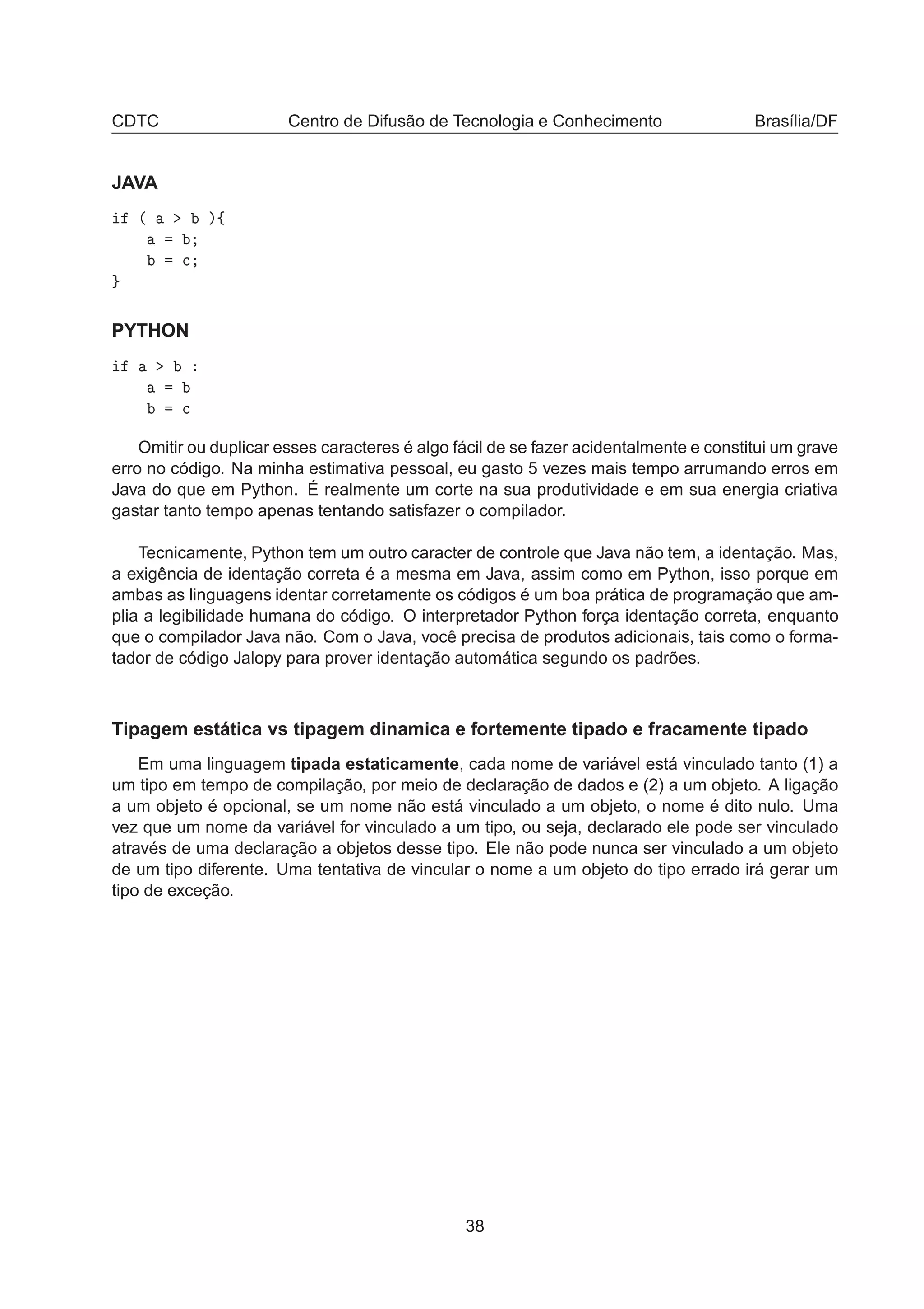 CDTC Centro de Difusão de Tecnologia e Conhecimento Brasília/DF
JAVA
´ µß

PYTHON

Omitir ou duplicar esses caracteres é algo fácil de se fazer acidentalmente e constitui um grave
erro no código. Na minha estimativa pessoal, eu gasto 5 vezes mais tempo arrumando erros em
Java do que em Python. É realmente um corte na sua produtividade e em sua energia criativa
gastar tanto tempo apenas tentando satisfazer o compilador.
Tecnicamente, Python tem um outro caracter de controle que Java não tem, a identação. Mas,
a exigência de identação correta é a mesma em Java, assim como em Python, isso porque em
ambas as linguagens identar corretamente os códigos é um boa prática de programação que am-
plia a legibilidade humana do código. O interpretador Python força identação correta, enquanto
que o compilador Java não. Com o Java, você precisa de produtos adicionais, tais como o forma-
tador de código Jalopy para prover identação automática segundo os padrões.
Tipagem estática vs tipagem dinamica e fortemente tipado e fracamente tipado
Em uma linguagem tipada estaticamente, cada nome de variável está vinculado tanto (1) a
um tipo em tempo de compilação, por meio de declaração de dados e (2) a um objeto. A ligação
a um objeto é opcional, se um nome não está vinculado a um objeto, o nome é dito nulo. Uma
vez que um nome da variável for vinculado a um tipo, ou seja, declarado ele pode ser vinculado
através de uma declaração a objetos desse tipo. Ele não pode nunca ser vinculado a um objeto
de um tipo diferente. Uma tentativa de vincular o nome a um objeto do tipo errado irá gerar um
tipo de exceção.
38
 