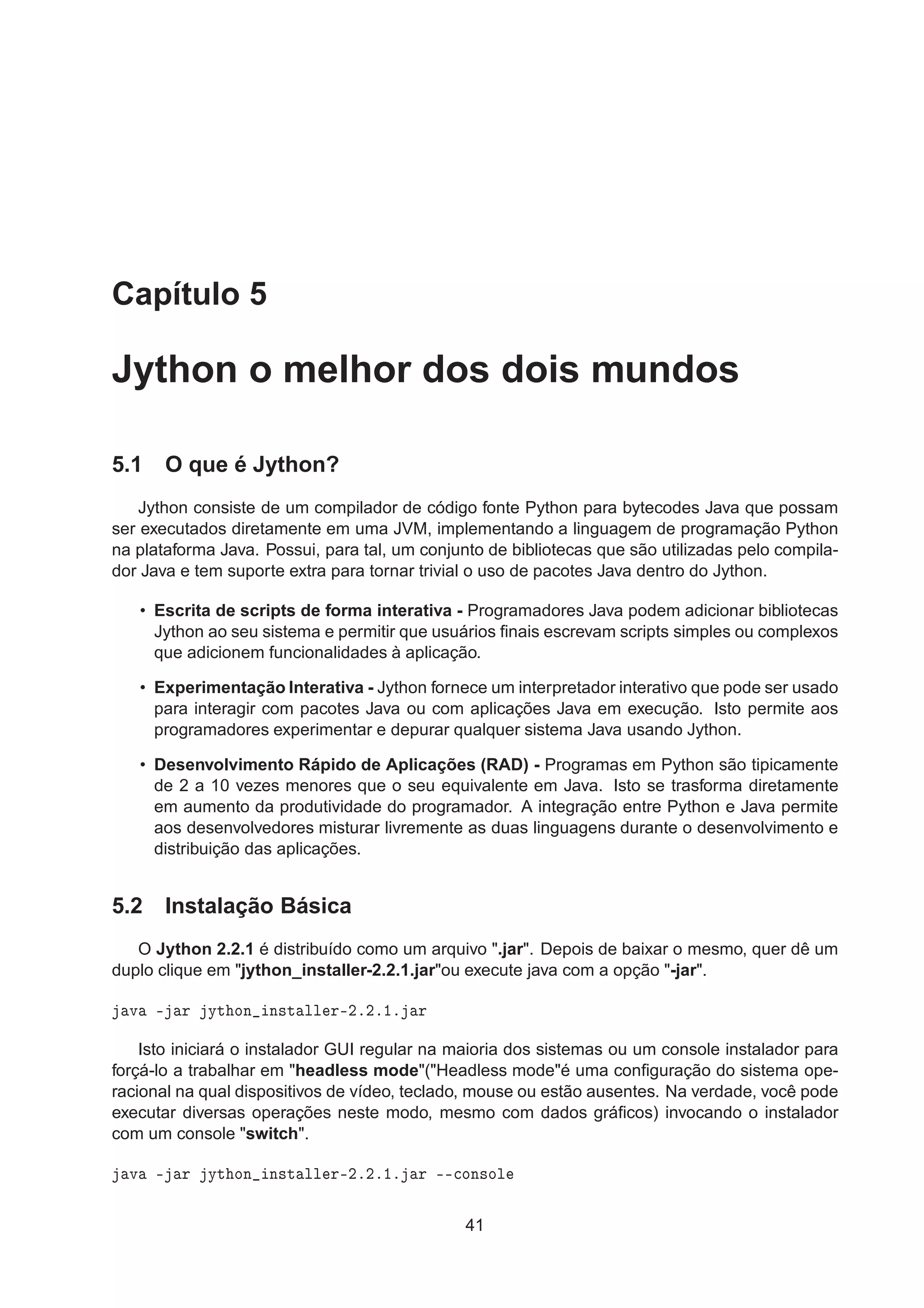 Capítulo 5
Jython o melhor dos dois mundos
5.1 O que é Jython?
Jython consiste de um compilador de código fonte Python para bytecodes Java que possam
ser executados diretamente em uma JVM, implementando a linguagem de programação Python
na plataforma Java. Possui, para tal, um conjunto de bibliotecas que são utilizadas pelo compila-
dor Java e tem suporte extra para tornar trivial o uso de pacotes Java dentro do Jython.
• Escrita de scripts de forma interativa - Programadores Java podem adicionar bibliotecas
Jython ao seu sistema e permitir que usuários ﬁnais escrevam scripts simples ou complexos
que adicionem funcionalidades à aplicação.
• Experimentação Interativa - Jython fornece um interpretador interativo que pode ser usado
para interagir com pacotes Java ou com aplicações Java em execução. Isto permite aos
programadores experimentar e depurar qualquer sistema Java usando Jython.
• Desenvolvimento Rápido de Aplicações (RAD) - Programas em Python são tipicamente
de 2 a 10 vezes menores que o seu equivalente em Java. Isto se trasforma diretamente
em aumento da produtividade do programador. A integração entre Python e Java permite
aos desenvolvedores misturar livremente as duas linguagens durante o desenvolvimento e
distribuição das aplicações.
5.2 Instalação Básica
O Jython 2.2.1 é distribuído como um arquivo ".jar". Depois de baixar o mesmo, quer dê um
duplo clique em "jython_installer-2.2.1.jar"ou execute java com a opção "-jar".
Ú ¹ Ö ÝØ ÓÒ Ò×Ø ÐÐ Ö¹¾º¾º½º Ö
Isto iniciará o instalador GUI regular na maioria dos sistemas ou um console instalador para
forçá-lo a trabalhar em "headless mode"("Headless mode"é uma conﬁguração do sistema ope-
racional na qual dispositivos de vídeo, teclado, mouse ou estão ausentes. Na verdade, você pode
executar diversas operações neste modo, mesmo com dados gráﬁcos) invocando o instalador
com um console "switch".
Ú ¹ Ö ÝØ ÓÒ Ò×Ø ÐÐ Ö¹¾º¾º½º Ö ¹¹
ÓÒ×ÓÐ
41
 