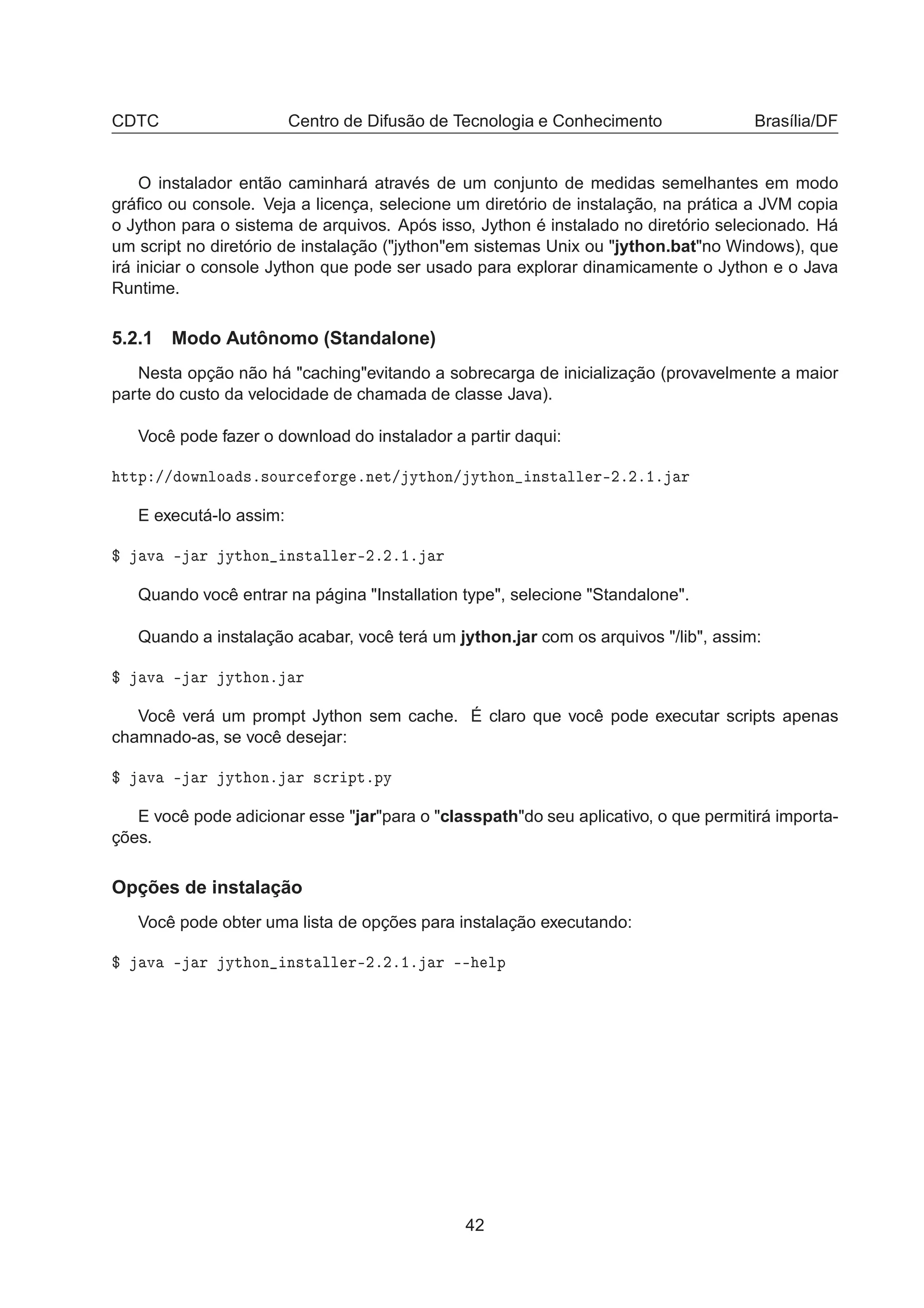 CDTC Centro de Difusão de Tecnologia e Conhecimento Brasília/DF
O instalador então caminhará através de um conjunto de medidas semelhantes em modo
gráﬁco ou console. Veja a licença, selecione um diretório de instalação, na prática a JVM copia
o Jython para o sistema de arquivos. Após isso, Jython é instalado no diretório selecionado. Há
um script no diretório de instalação ("jython"em sistemas Unix ou "jython.bat"no Windows), que
irá iniciar o console Jython que pode ser usado para explorar dinamicamente o Jython e o Java
Runtime.
5.2.1 Modo Autônomo (Standalone)
Nesta opção não há "caching"evitando a sobrecarga de inicialização (provavelmente a maior
parte do custo da velocidade de chamada de classe Java).
Você pode fazer o download do instalador a partir daqui:
ØØÔ »» ÓÛÒÐÓ ×º×ÓÙÖ
 ÓÖ ºÒ Ø» ÝØ ÓÒ» ÝØ ÓÒ Ò×Ø ÐÐ Ö¹¾º¾º½º Ö
E executá-lo assim:
° Ú ¹ Ö ÝØ ÓÒ Ò×Ø ÐÐ Ö¹¾º¾º½º Ö
Quando você entrar na página "Installation type", selecione "Standalone".
Quando a instalação acabar, você terá um jython.jar com os arquivos "/lib", assim:
° Ú ¹ Ö ÝØ ÓÒº Ö
Você verá um prompt Jython sem cache. É claro que você pode executar scripts apenas
chamnado-as, se você desejar:
° Ú ¹ Ö ÝØ ÓÒº Ö ×
Ö ÔØºÔÝ
E você pode adicionar esse "jar"para o "classpath"do seu aplicativo, o que permitirá importa-
ções.
Opções de instalação
Você pode obter uma lista de opções para instalação executando:
° Ú ¹ Ö ÝØ ÓÒ Ò×Ø ÐÐ Ö¹¾º¾º½º Ö ¹¹ ÐÔ
42
 