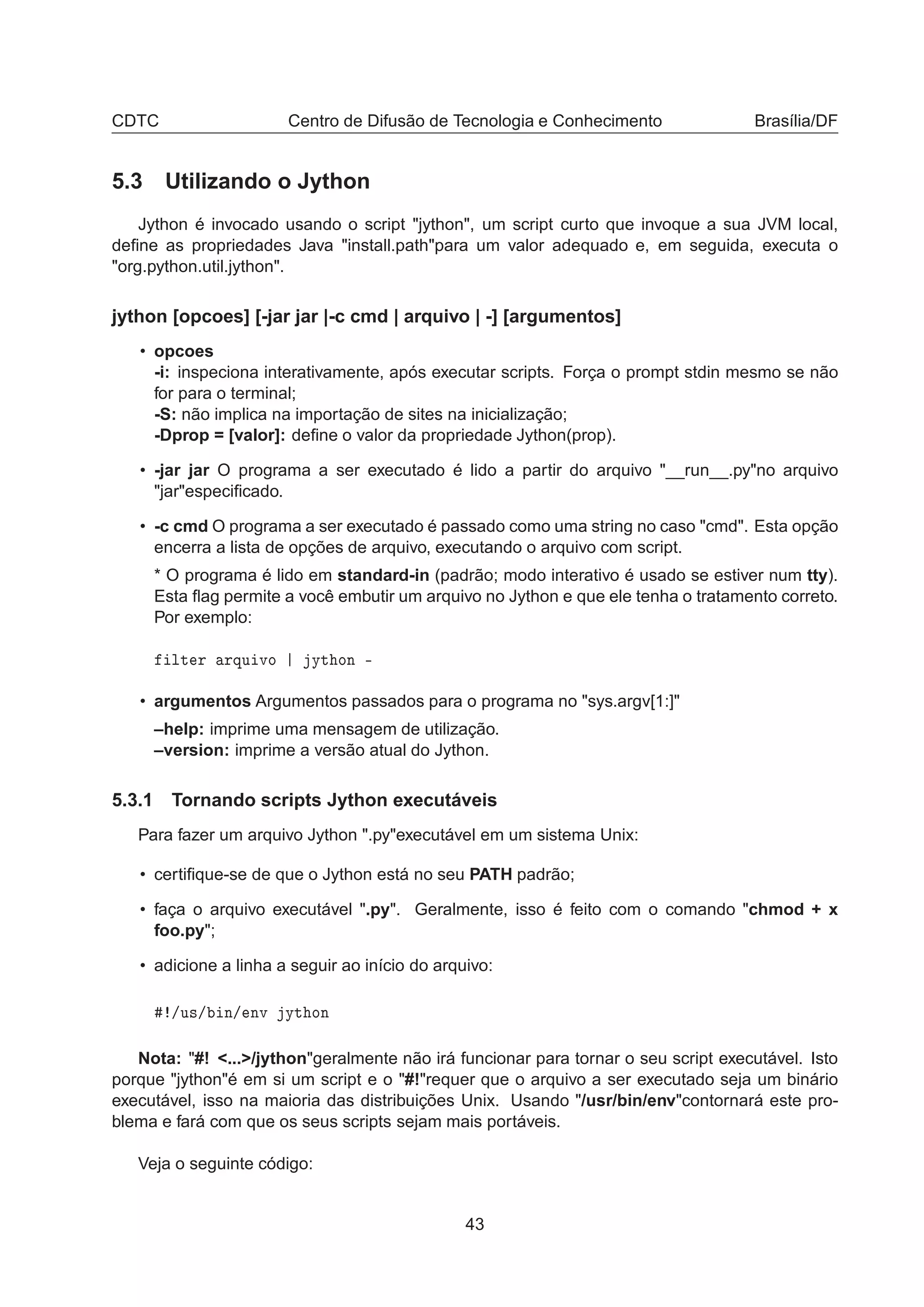 CDTC Centro de Difusão de Tecnologia e Conhecimento Brasília/DF
5.3 Utilizando o Jython
Jython é invocado usando o script "jython", um script curto que invoque a sua JVM local,
deﬁne as propriedades Java "install.path"para um valor adequado e, em seguida, executa o
"org.python.util.jython".
jython [opcoes] [-jar jar |-c cmd | arquivo | -] [argumentos]
• opcoes
-i: inspeciona interativamente, após executar scripts. Força o prompt stdin mesmo se não
for para o terminal;
-S: não implica na importação de sites na inicialização;
-Dprop = [valor]: deﬁne o valor da propriedade Jython(prop).
• -jar jar O programa a ser executado é lido a partir do arquivo "__run__.py"no arquivo
"jar"especiﬁcado.
• -c cmd O programa a ser executado é passado como uma string no caso "cmd". Esta opção
encerra a lista de opções de arquivo, executando o arquivo com script.
* O programa é lido em standard-in (padrão; modo interativo é usado se estiver num tty).
Esta ﬂag permite a você embutir um arquivo no Jython e que ele tenha o tratamento correto.
Por exemplo:
ÐØ Ö ÖÕÙ ÚÓ ÝØ ÓÒ ¹
• argumentos Argumentos passados para o programa no "sys.argv[1:]"
–help: imprime uma mensagem de utilização.
–version: imprime a versão atual do Jython.
5.3.1 Tornando scripts Jython executáveis
Para fazer um arquivo Jython ".py"executável em um sistema Unix:
• certiﬁque-se de que o Jython está no seu PATH padrão;
• faça o arquivo executável ".py". Geralmente, isso é feito com o comando "chmod + x
foo.py";
• adicione a linha a seguir ao início do arquivo:
»Ù×» Ò» ÒÚ ÝØ ÓÒ
Nota: "#! <...>/jython"geralmente não irá funcionar para tornar o seu script executável. Isto
porque "jython"é em si um script e o "#!"requer que o arquivo a ser executado seja um binário
executável, isso na maioria das distribuições Unix. Usando "/usr/bin/env"contornará este pro-
blema e fará com que os seus scripts sejam mais portáveis.
Veja o seguinte código:
43
 