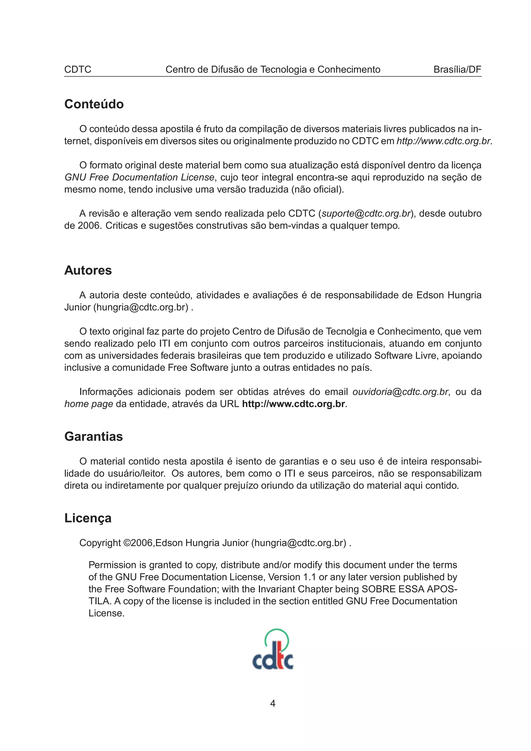 CDTC Centro de Difusão de Tecnologia e Conhecimento Brasília/DF
Conteúdo
O conteúdo dessa apostila é fruto da compilação de diversos materiais livres publicados na in-
ternet, disponíveis em diversos sites ou originalmente produzido no CDTC em http://www.cdtc.org.br.
O formato original deste material bem como sua atualização está disponível dentro da licença
GNU Free Documentation License, cujo teor integral encontra-se aqui reproduzido na seção de
mesmo nome, tendo inclusive uma versão traduzida (não oﬁcial).
A revisão e alteração vem sendo realizada pelo CDTC (suporte@cdtc.org.br), desde outubro
de 2006. Criticas e sugestões construtivas são bem-vindas a qualquer tempo.
Autores
A autoria deste conteúdo, atividades e avaliações é de responsabilidade de Edson Hungria
Junior (hungria@cdtc.org.br) .
O texto original faz parte do projeto Centro de Difusão de Tecnolgia e Conhecimento, que vem
sendo realizado pelo ITI em conjunto com outros parceiros institucionais, atuando em conjunto
com as universidades federais brasileiras que tem produzido e utilizado Software Livre, apoiando
inclusive a comunidade Free Software junto a outras entidades no país.
Informações adicionais podem ser obtidas atréves do email ouvidoria@cdtc.org.br, ou da
home page da entidade, através da URL http://www.cdtc.org.br.
Garantias
O material contido nesta apostila é isento de garantias e o seu uso é de inteira responsabi-
lidade do usuário/leitor. Os autores, bem como o ITI e seus parceiros, não se responsabilizam
direta ou indiretamente por qualquer prejuízo oriundo da utilização do material aqui contido.
Licença
Copyright ©2006,Edson Hungria Junior (hungria@cdtc.org.br) .
Permission is granted to copy, distribute and/or modify this document under the terms
of the GNU Free Documentation License, Version 1.1 or any later version published by
the Free Software Foundation; with the Invariant Chapter being SOBRE ESSA APOS-
TILA. A copy of the license is included in the section entitled GNU Free Documentation
License.
4
 