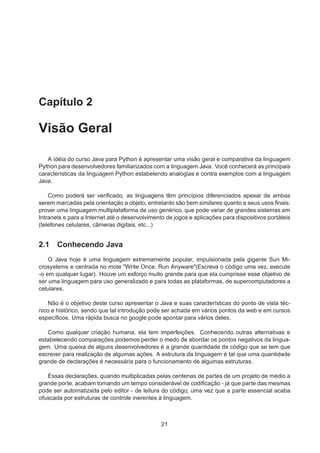Capítulo 2
Visão Geral
A idéia do curso Java para Python é apresentar uma visão geral e comparativa da linguagem
Python para desenvolvedores familiarizados com a linguagem Java. Você conhecerá as principais
características da linguagem Python estabelendo analogias e contra exemplos com a linguagem
Java.
Como poderá ser veriﬁcado, as linguagens têm princípios diferenciados apesar de ambas
serem marcadas pela orientação a objeto, entretanto são bem similares quanto a seus usos ﬁnais:
prover uma linguagem multiplataforma de uso genérico, que pode variar de grandes sistemas em
Intranets e para a Internet até o desenvolvimento de jogos e aplicações para dispositivos portáteis
(telefones celulares, câmeras digitais, etc...)
2.1 Conhecendo Java
O Java hoje é uma linguagem extremamente popular, impulsionada pela gigante Sun Mi-
crosystems e centrada no mote "Write Once, Run Anyware"(Escreva o código uma vez, execute
-o em qualquer lugar). Houve um esforço muito grande para que ela cumprisse esse objetivo de
ser uma linguagem para uso generalizado e para todas as plataformas, de supercomputadores a
celulares.
Não é o objetivo deste curso apresentar o Java e suas características do ponto de vista téc-
nico e histórico, sendo que tal introdução pode ser achada em vários pontos da web e em cursos
especíﬁcos. Uma rápida busca no google pode apontar para vários deles.
Como qualquer criação humana, ela tem imperfeições. Conhecendo outras alternativas e
estabelecendo comparações podemos perder o medo de abordar os pontos negativos da lingua-
gem. Uma queixa de alguns desenvolvedores é a grande quantidade de código que se tem que
escrever para realização de algumas ações. A estrutura da linguagem é tal que uma quantidade
grande de declarações é necessária para o funcionamento de algumas estruturas.
Essas declarações, quando multiplicadas pelas centenas de partes de um projeto de médio a
grande porte, acabam tomando um tempo considerável de codiﬁcação - já que parte das mesmas
pode ser automatizada pelo editor - de leitura do código, uma vez que a parte essencial acaba
ofuscada por estruturas de controle inerentes à linguagem.
21
 