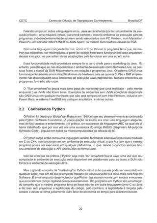 CDTC Centro de Difusão de Tecnologia e Conhecimento Brasília/DF
Falando um pouco sobre a linguagem em si, Java se caracteriza por ter um ambiente de exe-
cução próprio - uma máquina virtual, que provê sempre o mesmo ambiente de execução para os
programas, independentemente de estarem sendo executados num PC Pentium, num Macintosh
PowerPC, em servidor IBM POWER ou SUN Sparc, ou mesmo num telefone celular ou PDA.
Com uma linguagem compilada normal, como o C ou Pascal, o programa teria que, na me-
lhor das hipóteses, ser recompilado, a partir do código fonte para funcionar em cada arquitetura
dessas e na pior, ter que sofrer várias adaptações para funcionar em uma ou em outra.
Essa funcionalidade multi-arquitetura sempre foi o carro chefe para o marketing do Java. No
entanto, perceba que ao não disponibilizar o ambiente de execução como Software Livre, as pes-
soas ﬁcam a mercê da SUN Microsystems em relação a programas Java. O sistema GNU/Linux
funciona perfeitamente em muitas plataformas de hardware para as quais a SUN e a IBM simples-
mente não disponibilizam seus ambientes de execução Java proprietários. Nesses ambientes, os
programas Java não vão rodar.
O "Run anywhere"se prova mais uma peça de marketing que uma realidade - pelo menos
enquanto o as JVMs não forem livres. Exemplos de ambientes sem JVMs completas disponíveis
são GNU/Linux em qualquer hardware que não seja compatível com Intel Pentium, inclusive em
Power Macs, o sistema FreeBSD em qualquer arquitetura, e várias outras.
2.2 Conhecendo Python
O Python foi criado por Guido Van Rossun em 1990, e hoje seu desenvolvimento é continuado
pela Python Software Foundation. A preocupação de Guido era criar uma linguagem elegante,
mas de fácil acesso e ententimento. Na prática, um suscessor da linguagem ABC na qual ele já
havia trabalhado, que por sua vez era uma sucessora do antigo BASIC (Beginners All-purpose
Symbolic Code), popular em todos os microcomputadores da década de 80.
O Python surge então como uma linguagem versátil, facilmente extensível com novos módulos
em C ou C++, que funcionam em um ambiente de execução virtual, o que faz com que o mesmo
programa possa ser executado em qualquer plataforma. E que, desde o princípio sempre teve
seu ambiente de execução e API distribuídos de forma Livre.
Isso faz com que na prática o Python seja mais "run anywhere"que o Java, uma vez que seu
compilador e ambiente de execução está disponível em plataformas para as quais a SUN não
fornece o ambiente de execução Java.
Mas o grande conceito de "marketing"do Python não é o de que ele pode ser executado em
qualquer lugar, mas sim de que o tempo de trabalho do desenvolvedor é a coisa mais cara hoje no
Software. E é no tempo do desenvolvedor que Python faz sua economia com sintaxe e recursos
que economizam código digitado desnecessariamente. Um porgrama em Python tem uma fração
do tamanho que o mesmo programa teria se fosse escrito em outra linguagem como C ou Java
e faz isso sem prejudicar a legibilidade do código, pelo contrário, a legibilidade é forçada pela
sintaxe e assim se torna justamente outro fator de economia de tempo para o desenvolvedor.
22
 