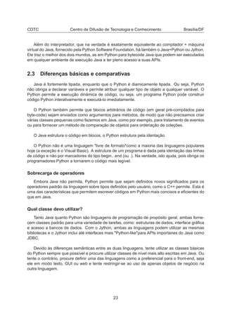 CDTC Centro de Difusão de Tecnologia e Conhecimento Brasília/DF
Além do interpretador, que na verdade é exatamente equivalente ao compilador + máquina
virtual do Java, fornecido pela Python Software Foundation, há também o Java+Python ou Jython.
Ele traz o melhor dos dois mundos, as em Python para bytecode Java que podem ser executados
em qualquer ambiente de execução Java e ter pleno acesso a suas APIs.
2.3 Diferenças básicas e comparativas
Java é fortemente tipada, enquanto que o Python é diamicamente tipada. Ou seja, Python
não obriga a declarar variáveis e permite atribuir qualquer tipo de objeto a qualquer variável. O
Python permite a execução dinâmica de código, ou seja, um programa Python pode construir
código Python interativamente e executá-lo imediatamente.
O Python também permite que blocos arbitrários de código (em geral pré-compilados para
byte-code) sejam enviados como argumentos para métodos, de modo que não precisamos criar
várias classes pequenas como fazemos em Java, como por exemplo, para tratamento de eventos
ou para fornecer um método de comparação de objetos para ordenação de coleções.
O Java estrutura o código em blocos, o Python estrutura pela identação.
O Python não é uma linguagem "livre de formato"como a maioria das linguagens populares
hoje (a exceção é o Visual Basic). A estrutura de um programa é dada pela identação das linhas
de código e não por marcadores do tipo begin...end (ou ). Na verdade, isto ajuda, pois obriga os
programadores Python a tornarem o código mais legível.
Sobrecarga de operadores
Embora Java não permita, Python permite que sejam deﬁnidos novos signiﬁcados para os
operadores padrão da linguagem sobre tipos deﬁnidos pelo usuário, como o C++ permite. Esta é
uma das características que permitem escrever códigos em Python mais concisos e eﬁcientes do
que em Java.
Qual classe devo utilizar?
Tanto Java quanto Python são linguagens de programação de propósito geral, ambas forne-
cem classes padrão para uma variedade de tarefas, como: estruturas de dados, interface gráﬁca
e acesso a bancos de dados. Com o Jython, ambas as linguagens podem utilizar as mesmas
bibliotecas e o Jython inclui até interfaces mais "Python-like"para APIs importanes do Java como
JDBC.
Devido às diferenças semânticas entre as duas linguagens, tente utilizar as classes básicas
do Python sempre que possível e procure utilizar classes de nível mais alto escritas em Java. Ou
tente o contrário, procure deﬁnir uma das linguagens como a preferencial para o front-end, seja
ele em modo texto, GUI ou web e tente restringir-se ao uso de apenas objetos de negócio na
outra linguagem.
23
 