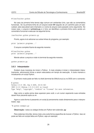 CDTC Centro de Difusão de Tecnologia e Conhecimento Brasília/DF
»Ù×Ö» Ò» ÒÚ ÔÝØ ÓÒ
No caso da primeira linha temos algo comum em ambientes Unix, que são os comentários
funcionais. Se na primeira linha de um arquivo existir #!/ seguido de um caminho para um exe-
cutável, este executável será chamado e o nome do arquivo será passado como argumento. No
nosso caso, o arquivo é primeiro.py e o Unix vai identiﬁcar a primeira linha como sendo um
comentário funcional e executar da seguinte forma:
»Ù×Ö» Ò» ÒÚ ÔÝØ ÓÒ ÔÖ Ñ ÖÓºÔÝ
Pronto, agora é só adicionar as outras linhas do programa, por exemplo:
ÔÖ ÒØ ³ÔÖ Ñ ÖÓ ÔÖÓ Ö Ñ ººº³
O arquivo completo ﬁcaria da seguinte maneira:
»Ù×Ö» Ò» ÒÚ ÔÝØ ÓÒ
ÔÖ ÒØ ³ÔÖ Ñ ÖÓ ÔÖÓ Ö Ñ ººº³
Mande salvar o arquivo e rode no terminal da seguinte maneira:
ÔÝØ ÓÒ ÔÖ Ñ ÖÓºÔÝ
3.0.3 Interpretador
Existem duas maneiras de iniciar o Python. A mais simples é iniciar o interpretador intera-
tivamente, adicionando linhas a serem executados em tempo de execução. A outra maneira e
inicializando um script Python.
O primeiro modo pode ser feito no shell (terminal do GNU/Linux) ou no DOS com o comando:
° ÔÝØ ÓÒ
ÈÝØ ÓÒ ¾º¿º ´ ¾¸ Ë Ô ¾¼¼ ¸ ¾¾ ¼½ ¾µ
¿º¿º ´ Ò ½ ¿º¿º ¹½¿µ℄ ÓÒ Ð ÒÙÜ¾
ÌÝÔ ÐÔ ¸ 
ÓÔÝÖ Ø ¸ 
Ö Ø× ÓÖ Ð 
 Ò× ÓÖ ÑÓÖ Ò ÓÖÑ Ø ÓÒº
Algo como a saída acima deve aparecer para você, e um cursor esperando suas entradas
devem ﬁcar piscando após os »>.
Agora a outra forma é passando um script já previamente criado diretamente para o interpre-
trador, veja:
° ÔÝØ ÓÒ Ü ÑÔÐÓºÔÝ
Observação : todos os códigos fontes em Python tem extensão .py
Para sistemas Unix-like, temos mais uma outra forma especíﬁca de invocar o Python. Isso só
pode ser feito em scripts feitos em Python, veja um exemplo:
26
 