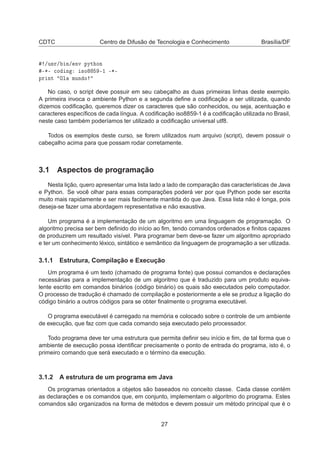 CDTC Centro de Difusão de Tecnologia e Conhecimento Brasília/DF
»Ù×Ö» Ò» ÒÚ ÔÝØ ÓÒ
¹¶¹ 
Ó Ò ×Ó ¹½ ¹¶¹
ÔÖ ÒØ ÇÐ ÑÙÒ Ó
No caso, o script deve possuir em seu cabeçalho as duas primeiras linhas deste exemplo.
A primeira invoca o ambiente Python e a segunda deﬁne a codiﬁcação a ser utilizada, quando
dizemos codiﬁcação, queremos dizer os caracteres que são conhecidos, ou seja, acentuação e
caracteres especíﬁcos de cada língua. A codiﬁcação iso8859-1 é a codiﬁcação utilizada no Brasil,
neste caso também poderíamos ter utilizado a codiﬁcação universal utf8.
Todos os exemplos deste curso, se forem utilizados num arquivo (script), devem possuir o
cabeçalho acima para que possam rodar corretamente.
3.1 Aspectos de programação
Nesta lição, quero apresentar uma lista lado a lado de comparação das características de Java
e Python. Se você olhar para essas comparações poderá ver por que Python pode ser escrita
muito mais rapidamente e ser mais facilmente mantida do que Java. Essa lista não é longa, pois
deseja-se fazer uma abordagem representativa e não exaustiva.
Um programa é a implementação de um algoritmo em uma linguagem de programação. O
algoritmo precisa ser bem deﬁnido do início ao ﬁm, tendo comandos ordenados e ﬁnitos capazes
de produzirem um resultado visível. Para programar bem deve-se fazer um algoritmo apropriado
e ter um conhecimento léxico, sintático e semântico da linguagem de programação a ser utlizada.
3.1.1 Estrutura, Compilação e Execução
Um programa é um texto (chamado de programa fonte) que possui comandos e declarações
necessárias para a implementação de um algoritmo que é traduzido para um produto equiva-
lente escrito em comandos binários (código binário) os quais são executados pelo computador.
O processo de tradução é chamado de compilação e posteriormente a ele se produz a ligação do
código binário a outros códigos para se obter ﬁnalmente o programa executável.
O programa executável é carregado na memória e colocado sobre o controle de um ambiente
de execução, que faz com que cada comando seja executado pelo processador.
Todo programa deve ter uma estrutura que permita deﬁnir seu início e ﬁm, de tal forma que o
ambiente de execução possa identiﬁcar precisamente o ponto de entrada do programa, isto é, o
primeiro comando que será executado e o término da execução.
3.1.2 A estrutura de um programa em Java
Os programas orientados a objetos são baseados no conceito classe. Cada classe contém
as declarações e os comandos que, em conjunto, implementam o algoritmo do programa. Estes
comandos são organizados na forma de métodos e devem possuir um método principal que é o
27
 