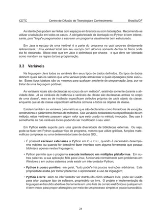 CDTC Centro de Difusão de Tecnologia e Conhecimento Brasília/DF
As identações podem ser feitas com espaços em brancos ou com tabulações. Recomenda-se
utilizar a tabulação em todos os casos. A obrigatoriedade da identação no Python é bem interes-
sante, pois "força"o programador a escrever um programa visualmente bem estruturado.
Em Java o escopo de uma variável é a parte do programa na qual pode-se diretamente
referenciá-la. Uma variável local tem seu escopo com alcance somente dentro do bloco onde
ela foi declarada. Bloco este que em Java é delimitado por chaves e que deve ser identado
como mandam as regras da boa programação.
3.3 Variáveis
Na linguagem Java todas as variáveis têm seus tipos de dados deﬁnidos. Os tipos de dados
deﬁnem quais são os valores que uma variável pode armazenar e quais operações pode execu-
tar. Esses tipos básicos são os mesmos para qualquer ambiente de programação Java, por se
tratar de uma linguagem portável.
As variáveis locais são declaradas no corpo de um método*, existindo somente durante a ati-
vidade dele. Já as variáveis de instância e variáveis de classe são declaradas ambas no corpo
de uma classe*, mas as de instância especiﬁcam atributos próprios de cada objeto da classe,
enquanto que as de classe especiﬁcam atributos comuns a todos os objetos da classe.
Existem também as variáveis paramétricas que são declaradas como tratadoras de exceção,
construtoras e parâmetros formais de métodos. São variáveis declaradas na especiﬁcação de um
método, estas variáveis possuem algum valor que será usado no método invocado. Seu uso é
semelhante ao das variáveis locais podendo ser modiﬁcado o seu valor.
Em Python existe suporte para uma grande diversidade de bibliotecas externas. Ou seja,
pode-se fazer em Python qualquer tipo de programa, mesmo que utilize gráﬁcos, funções mate-
máticas complexas ou uma determinada base de dados SQL.
• É possível escrever extensões a Python em C e C++, quando é necessário desempe-
nho máximo ou quando for desejável fazer interface com alguma ferramenta que possua
biblioteca apenas nestas linguagens;
• Python permite que o programa execute inalterado em múltiplas plataformas. Em ou-
tras palavras, a sua aplicação feita para Linux, funcionará normalmente sem problemas em
Windows e em outros sistemas onde existir um interpretador Python;
• Python é pouco punitivo: em geral, "tudo pode"e há poucas restrições arbitrárias. Esta
propriedade acaba por tornar prazeroso o aprendizado e uso da linguagem;
• Python é livre: além do interpretador ser distribuído como software livre, pode ser usado
para criar qualquer tipo de software, proprietário ou livre. O projeto e implementação da
linguagem é discutido aberta e diariamente em uma lista de correio eletrônico e qualquer um
é bem-vindo para propor alterações por meio de um processo simples e pouco burocrático.
31
 