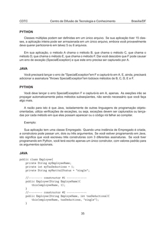 CDTC Centro de Difusão de Tecnologia e Conhecimento Brasília/DF
PYTHON
Classes múltiplas podem ser deﬁnidas em um único arquivo. Se sua aplicação tiver 15 clas-
ses, a aplicação inteira pode ser armazenada em um único arquivo, embora você provavelmente
deva querer particioná-lo em talvez 5 ou 6 arquivos.
Em sua aplicação, o método A chama o método B, que chama o método C, que chama o
método D, que chama o método E, que chama o método F. Dai você descobre que F pode causar
um erro de exceção (SpecialException) e que este erro precisa ser capturado por A.
JAVA
Você precisará lançar o erro de "SpecialException"em F e capturá-lo em A. E, ainda, precisará
adicionar a assinatura "throws SpecialException"em todosos métodos de B, C, D, E e F.
PYTHON
Você deve lançar o erro SpecialException F e capturá-lo em A, apenas. As exeções irão se
propagar automaticamente pelos métodos subseqüentes, não sendo necessário que você faça
algo mais.
A razão para isto é que Java, isoladamente de outras linguagens de programação objeto-
orientadas, utiliza veriﬁcações de exceções, ou seja, exceções devem ser capturados ou lança-
das por cada método em que elas possam aparecer ou o código irá falhar ao compilar.
Exemplo:
Sua aplicação tem uma classe Empregado. Quando uma instância de Empregado é criada,
a construtora pode passar um, dois ou três argumentos. Se você estiver programando em Java,
isto signiﬁca que você escreveu três construtoras com 3 diferentes assinaturas. Se você tiver
programando em Python, você terá escrito apenas um único construtor, com valores padrão para
os argumentos opcionais.
JAVA
ÔÙ Ð 
 
Ð ×× ÑÔÐÓÝ ß
ÔÖ Ú Ø ËØÖ Ò ÑÝ ÑÔÐÓÝ Æ Ñ
ÔÖ Ú Ø ÒØ ÑÝÌ Ü Ù
Ø ÓÒ× ½
ÔÖ Ú Ø ËØÖ Ò ÑÝÅ Ö Ø ÐËØ ØÙ× × Ò Ð
»»¹¹¹¹¹¹¹¹¹ 
ÓÒ×ØÖÙ
ØÓÖ ½ ¹¹¹¹¹¹¹¹¹¹¹¹¹
ÔÙ Ð 
 ÑÔÐÓÝ ´ËØÖ Ò ÑÔÐÓÝ Æ Ñ µß
Ø ×´ ÑÔÐÓÝ Æ Ñ ¸ ½µ
»»¹¹¹¹¹¹¹¹¹ 
ÓÒ×ØÖÙ
ØÓÖ ¾ ¹¹¹¹¹¹¹¹¹¹¹¹¹
ÔÙ Ð 
 ÑÔÐÓÝ ´ËØÖ Ò ÑÔÐÓÝ Æ Ñ ¸ ÒØ Ø Ü Ù
Ø ÓÒ×µß
Ø ×´ ÑÔÐÓÝ Æ Ñ ¸ Ø Ü Ù
Ø ÓÒ×¸ × Ò Ð µ
35
 