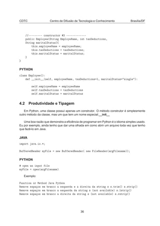 CDTC Centro de Difusão de Tecnologia e Conhecimento Brasília/DF
»»¹¹¹¹¹¹¹¹¹ 
ÓÒ×ØÖÙ
ØÓÖ ¿ ¹¹¹¹¹¹¹¹¹¹¹¹¹
ÔÙ Ð 
 ÑÔÐÓÝ ´ËØÖ Ò ÑÔÐÓÝ Æ Ñ ¸ ÒØ Ø Ü Ù
Ø ÓÒ×¸
ËØÖ Ò Ñ Ö Ø ÐËØ ØÙ×µß
Ø ×º ÑÔÐÓÝ Æ Ñ ÑÔÐÓÝ Æ Ñ
Ø ×ºØ Ü Ù
Ø ÓÒ× Ø Ü Ù
Ø ÓÒ×
Ø ×ºÑ Ö Ø ÐËØ ØÙ× Ñ Ö Ø ÐËØ ØÙ×
PYTHON

Ð ×× ÑÔÐÓÝ ´µ
Ò Ø ´× Ð ¸ ÑÔÐÓÝ Æ Ñ ¸ Ø Ü Ù
Ø ÓÒ× ½¸ Ñ Ö Ø ÐËØ ØÙ× × Ò Ð µ
× Ð º ÑÔÐÓÝ Æ Ñ ÑÔÐÓÝ Æ Ñ
× Ð ºØ Ü Ù
Ø ÓÒ× Ø Ü Ù
Ø ÓÒ×
× Ð ºÑ Ö Ø ÐËØ ØÙ× Ñ Ö Ø ÐËØ ØÙ×
4.2 Produtividade e Tipagem
Em Python, uma classe possui apenas um construtor. O método construtor é simplesmente
outro método da classe, mas um que tem um nome especial:__init__
Uma boa razão que demonstra a eﬁciência de programar em Python é o idioma simples usado.
Eu por exemplo, ainda tenho que dar uma olhada em como abrir um arquivo toda vez que tenho
que fazê-lo em Java.
JAVA
ÑÔÓÖØ Ú º Óº¶
Ù Ö Ê Ö ÑÝ Ð Ò Û Ù Ö Ê Ö´ Ò Û Ð Ê Ö´ Ö Ð Ò Ñ µµ
PYTHON
ÓÔ Ò Ò ÒÔÙØ Ð
ÑÝ Ð ÓÔ Ò´ Ö Ð Ò Ñ µ
Exemplo:
ÙÒ
Ø ÓÒ ÓÖ Å Ø Ó Â Ú ÈÝØ ÓÒ
Ê ÑÓÚ ×Ô Ó× Ñ Ö Ò
Ó ×ÕÙ Ö Ö Ø ×ØÖ Ò × ×ºØÖ Ñ´µ ×º×ØÖ Ô´µ
Ê ÑÓÚ ×Ô Ó× Ñ Ö Ò
Ó ×ÕÙ Ö ×ØÖ Ò × ´ÒÓØ Ú Ð Ð µ ×ºÐ×ØÖ Ô´µ
Ê ÑÓÚ ×Ô Ó× Ñ Ö Ò
Ó Ö Ø ×ØÖ Ò × ´ÒÓØ Ú Ð Ð µ ×ºÖ×ØÖ Ô´µ
36
 