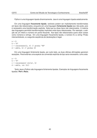 CDTC Centro de Difusão de Tecnologia e Conhecimento Brasília/DF
Python é uma linguagem tipada dinamicamente. Java é uma linguagem tipada estaticamente.
Em uma linguagem fracamente tipada, variáveis podem ser implicitamente transformadas
em tipos não relacionados, enquanto em uma linguagem fortemente tipada isso não pode, pois
é necessário uma transformação explícita. Note que eu disse tipos não relacionados. A maioria
das linguagens permitirá transformações implícitas entre tipos relacionadas. Por exemplo: a adi-
ção de um inteiro e número em ponto ﬂutuante. Aos tipos não relacionados quero dizer coisas
como números e strings. Em uma linguagem fracamente tipada, o número 9 e a string "9"são
intercambiáveis, e a seguinte seqüência de declarações é legal.

 
ÓÒ
 Ø Ò Ø ´ ¸ µ »» ÔÖÓ ÙÞ
´ ¸ µ »» ÔÖÓ ÙÞ ½
Em uma linguagem fortemente tipada, por outro lado, as duas últimas aﬁrmações gerariam
exceções. Para evitá-las uma espécie de conversão explícita de tipo seria necessária, como esta:

 
ÓÒ
 Ø Ò Ø ´ ×ØÖ´ µ¸ µ
´ ¸ ÒØ ´ µµ
Tanto Java e Python são linguagens fortemente tipadas. Exemplos de linguagens fracamente
tipadas: Perl e Rexx.
40
 