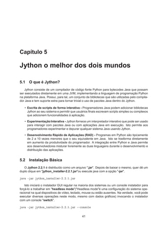 Capítulo 5
Jython o melhor dos dois mundos
5.1 O que é Jython?
Jython consiste de um compilador de código fonte Python para bytecodes Java que possam
ser executados diretamente em uma JVM, implementando a linguagem de programação Python
na plataforma Java. Possui, para tal, um conjunto de bibliotecas que são utilizadas pelo compila-
dor Java e tem suporte extra para tornar trivial o uso de pacotes Java dentro do Jython.
• Escrita de scripts de forma interativa - Programadores Java podem adicionar bibliotecas
Jython ao seu sistema e permitir que usuários ﬁnais escrevam scripts simples ou complexos
que adicionem funcionalidades à aplicação.
• Experimentação Interativa - Jython fornece um interpretador interativo que pode ser usado
para interagir com pacotes Java ou com aplicações Java em execução. Isto permite aos
programadores experimentar e depurar qualquer sistema Java usando Jython.
• Desenvolvimento Rápido de Aplicações (RAD) - Programas em Python são tipicamente
de 2 a 10 vezes menores que o seu equivalente em Java. Isto se trasforma diretamente
em aumento da produtividade do programador. A integração entre Python e Java permite
aos desenvolvedores misturar livremente as duas linguagens durante o desenvolvimento e
distribuição das aplicações.
5.2 Instalação Básica
O Jython 2.2.1 é distribuído como um arquivo ".jar". Depois de baixar o mesmo, quer dê um
duplo clique em "jython_installer-2.2.1.jar"ou execute java com a opção "-jar".
Ú ¹ Ö ÝØ ÓÒ Ò×Ø ÐÐ Ö¹¾º¾º½º Ö
Isto iniciará o instalador GUI regular na maioria dos sistemas ou um console instalador para
forçá-lo a trabalhar em "headless mode"("Headless mode"é uma conﬁguração do sistema ope-
racional na qual dispositivos de vídeo, teclado, mouse ou estão ausentes. Na verdade, você pode
executar diversas operações neste modo, mesmo com dados gráﬁcos) invocando o instalador
com um console "switch".
Ú ¹ Ö ÝØ ÓÒ Ò×Ø ÐÐ Ö¹¾º¾º½º Ö ¹¹
ÓÒ×ÓÐ
41
 