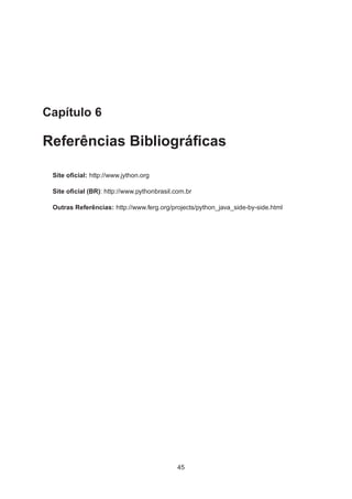 Capítulo 6
Referências Bibliográﬁcas
Site oﬁcial: http://www.jython.org
Site oﬁcial (BR): http://www.pythonbrasil.com.br
Outras Referências: http://www.ferg.org/projects/python_java_side-by-side.html
45
 