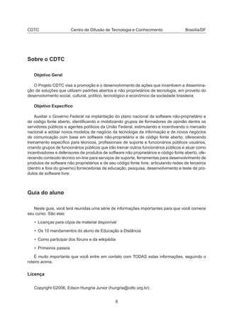 CDTC Centro de Difusão de Tecnologia e Conhecimento Brasília/DF
Sobre o CDTC
Objetivo Geral
O Projeto CDTC visa a promoção e o desenvolvimento de ações que incentivem a dissemina-
ção de soluções que utilizem padrões abertos e não proprietários de tecnologia, em proveito do
desenvolvimento social, cultural, político, tecnológico e econômico da sociedade brasileira.
Objetivo Especíﬁco
Auxiliar o Governo Federal na implantação do plano nacional de software não-proprietário e
de código fonte aberto, identiﬁcando e mobilizando grupos de formadores de opinião dentre os
servidores públicos e agentes políticos da União Federal, estimulando e incentivando o mercado
nacional a adotar novos modelos de negócio da tecnologia da informação e de novos negócios
de comunicação com base em software não-proprietário e de código fonte aberto, oferecendo
treinamento especíﬁco para técnicos, proﬁssionais de suporte e funcionários públicos usuários,
criando grupos de funcionários públicos que irão treinar outros funcionários públicos e atuar como
incentivadores e defensores de produtos de software não proprietários e código fonte aberto, ofe-
recendo conteúdo técnico on-line para serviços de suporte, ferramentas para desenvolvimento de
produtos de software não proprietários e de seu código fonte livre, articulando redes de terceiros
(dentro e fora do governo) fornecedoras de educação, pesquisa, desenvolvimento e teste de pro-
dutos de software livre.
Guia do aluno
Neste guia, você terá reunidas uma série de informações importantes para que você comece
seu curso. São elas:
• Licenças para cópia de material disponível
• Os 10 mandamentos do aluno de Educação a Distância
• Como participar dos fóruns e da wikipédia
• Primeiros passos
É muito importante que você entre em contato com TODAS estas informações, seguindo o
roteiro acima.
Licença
Copyright ©2006, Edson Hungria Junior (hungria@cdtc.org.br) .
6
 
