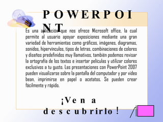 POWERPOINT Es una aplicación que nos ofrece Microsoft office, la cual permite al usuario apoyar exposiciones mediante una gran variedad de herramientas como gráficos, imágenes, diagramas, sonidos, hipervínculos, tipos de letras, combinaciones de colores y diseños predefinidos muy llamativos, también podemos revisar la ortografía de los textos e insertar películas y utilizar colores exclusivos a tu gusto. Las presentaciones con PowerPoint 2007 pueden visualizarse sobre la pantalla del computador y por video bean, imprimirse en papel o acetatos. Se pueden crear fácilmente y rápido. ¡Ven a descubrirlo! 