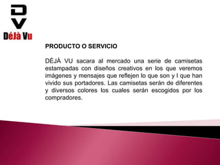 PRODUCTO O SERVICIO
DÉJÀ VU sacara al mercado una serie de camisetas
estampadas con diseños creativos en los que veremos
imágenes y mensajes que reflejen lo que son y l que han
vivido sus portadores. Las camisetas serán de diferentes
y diversos colores los cuales serán escogidos por los
compradores.
 