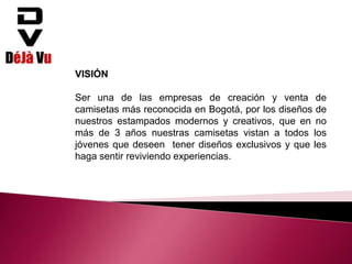 VISIÓN
Ser una de las empresas de creación y venta de
camisetas más reconocida en Bogotá, por los diseños de
nuestros estampados modernos y creativos, que en no
más de 3 años nuestras camisetas vistan a todos los
jóvenes que deseen tener diseños exclusivos y que les
haga sentir reviviendo experiencias.
 
