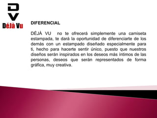 DIFERENCIAL
DÉJÀ VU no te ofrecerá simplemente una camiseta
estampada, te dará la oportunidad de diferenciarte de los
demás con un estampado diseñado especialmente para
ti, hecho para hacerte sentir único, puesto que nuestros
diseños serán inspirados en los deseos más íntimos de las
personas, deseos que serán representados de forma
gráfica, muy creativa.
 