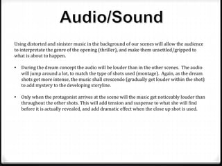 Using distorted and sinister music in the background of our scenes will allow the audience
to interpretate the genre of the opening (thriller), and make them unsettled/gripped to
what is about to happen.
• During the dream concept the audio will be louder than in the other scenes. The audio
will jump around a lot, to match the type of shots used (montage). Again, as the dream
shots get more intense, the music shall crescendo (gradually get louder within the shot)
to add mystery to the developing storyline.
• Only when the protagonist arrives at the scene will the music get noticeably louder than
throughout the other shots. This will add tension and suspense to what she will find
before it is actually revealed, and add dramatic effect when the close up shot is used.
 