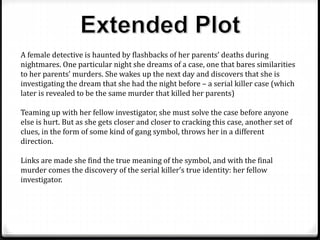 A female detective is haunted by flashbacks of her parents’ deaths during
nightmares. One particular night she dreams of a case, one that bares similarities
to her parents’ murders. She wakes up the next day and discovers that she is
investigating the dream that she had the night before – a serial killer case (which
later is revealed to be the same murder that killed her parents)
Teaming up with her fellow investigator, she must solve the case before anyone
else is hurt. But as she gets closer and closer to cracking this case, another set of
clues, in the form of some kind of gang symbol, throws her in a different
direction.
Links are made she find the true meaning of the symbol, and with the final
murder comes the discovery of the serial killer’s true identity: her fellow
investigator.
 