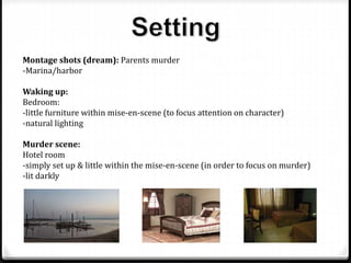 Montage shots (dream): Parents murder
-Marina/harbor
Waking up:
Bedroom:
-little furniture within mise-en-scene (to focus attention on character)
-natural lighting
Murder scene:
Hotel room
-simply set up & little within the mise-en-scene (in order to focus on murder)
-lit darkly
 