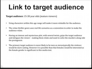 Target audience: 15-30 year olds (mature viewers)
• Using characters within this age range will make it more relatable for the audience.
• The crime thriller genre uses real life scenarios as a convention in order to make the
audience relate.
• Having an intense and mysterious plot, with several twists, grips the target audience
and intrigues the viewer – making them relate and want to solve the murders along side
the protagonist.
• The primary target audience is more likely to be men as stereotypically the violence
would be more suiting. However it is possible than that females would be interested as
the female gender is significant in this media text.
 