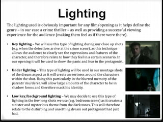 • Key lighting – We will use this type of lighting during our close up shots
(e.g. when the detectives arrive at the crime scene), as this technique
allows the audience to clearly see the expressions and features of the
character, and therefore relate to how they feel in a certain scenario. In
our opening it will be used to show the panic and fear in the protagonist.
• Under lighting – This type of lighting will be used in our montage shots
of the dream aspect as it will create an eeriness around the characters
within the shot. Using this particularly in the blurred memory of the
parents’ murderer, will allow large amounts of the character to be in
shadow forms and therefore mask his identity.
• Low key/background lighting – We may decide to use this type of
lighting in the few long shots we use (e.g. bedroom scene) as it creates a
sinister and mysterious theme from the dark tones. This will therefore
relate to the disturbing and unsettling dream out protagonist had just
had.
The lighting used is obviously important for any film/opening as it helps define the
genre – in our case a crime thriller – as well as providing a successful viewing
experience for the audience (making them feel as if there were there).
 