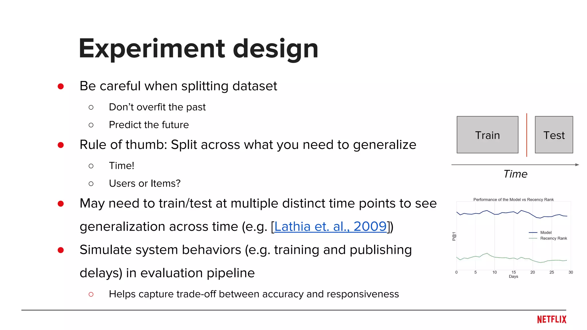 ● Be careful when splitting dataset
○ Don’t overfit the past
○ Predict the future
● Rule of thumb: Split across what you need to generalize
○ Time!
○ Users or Items?
● May need to train/test at multiple distinct time points to see
generalization across time (e.g. [Lathia et. al., 2009])
● Simulate system behaviors (e.g. training and publishing
delays) in evaluation pipeline
○ Helps capture trade-off between accuracy and responsiveness
Experiment design
Train
Time
Test
 