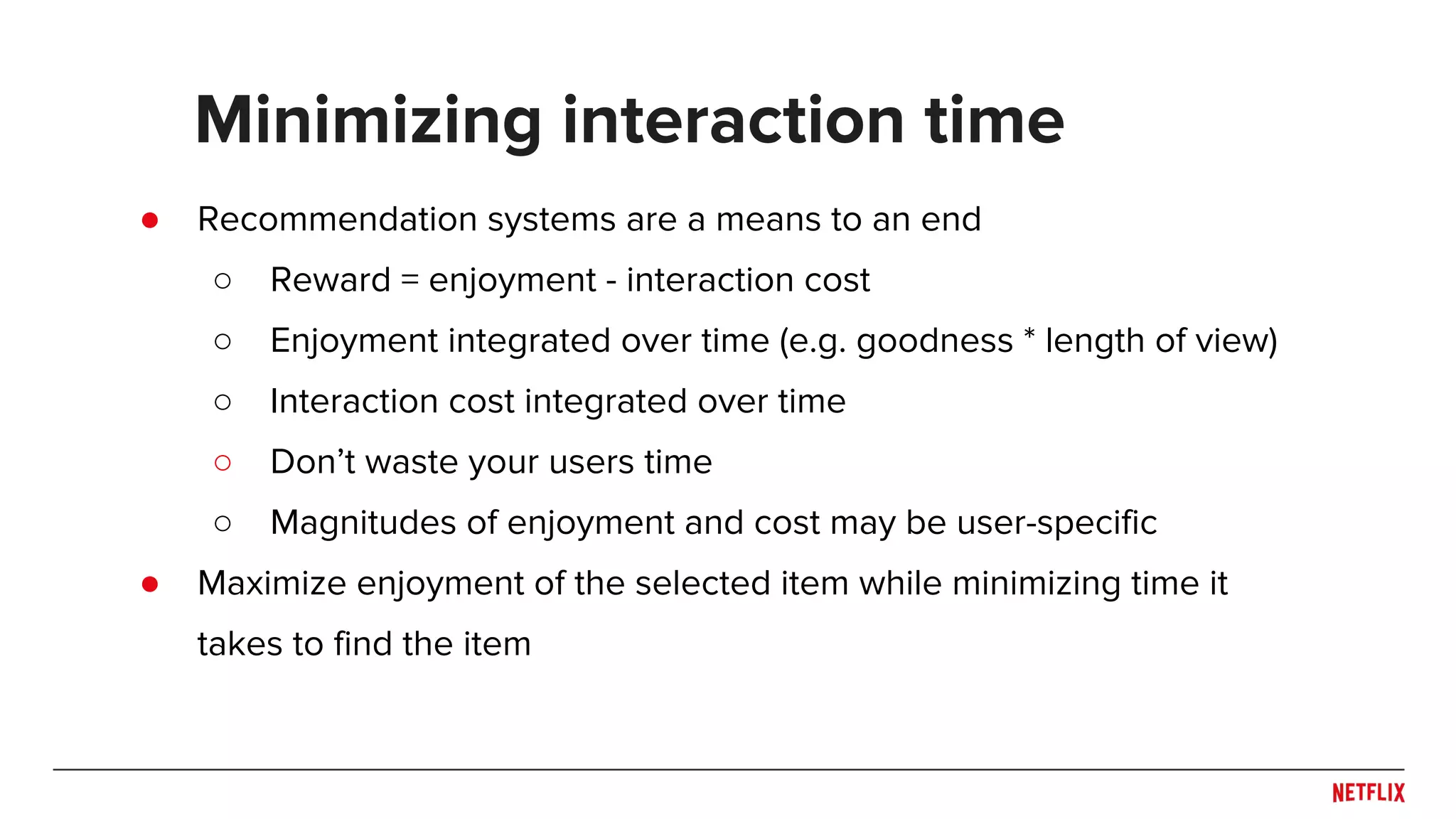 ● Recommendation systems are a means to an end
○ Reward = enjoyment - interaction cost
○ Enjoyment integrated over time (e.g. goodness * length of view)
○ Interaction cost integrated over time
○ Don’t waste your users time
○ Magnitudes of enjoyment and cost may be user-specific
● Maximize enjoyment of the selected item while minimizing time it
takes to find the item
Minimizing interaction time
 