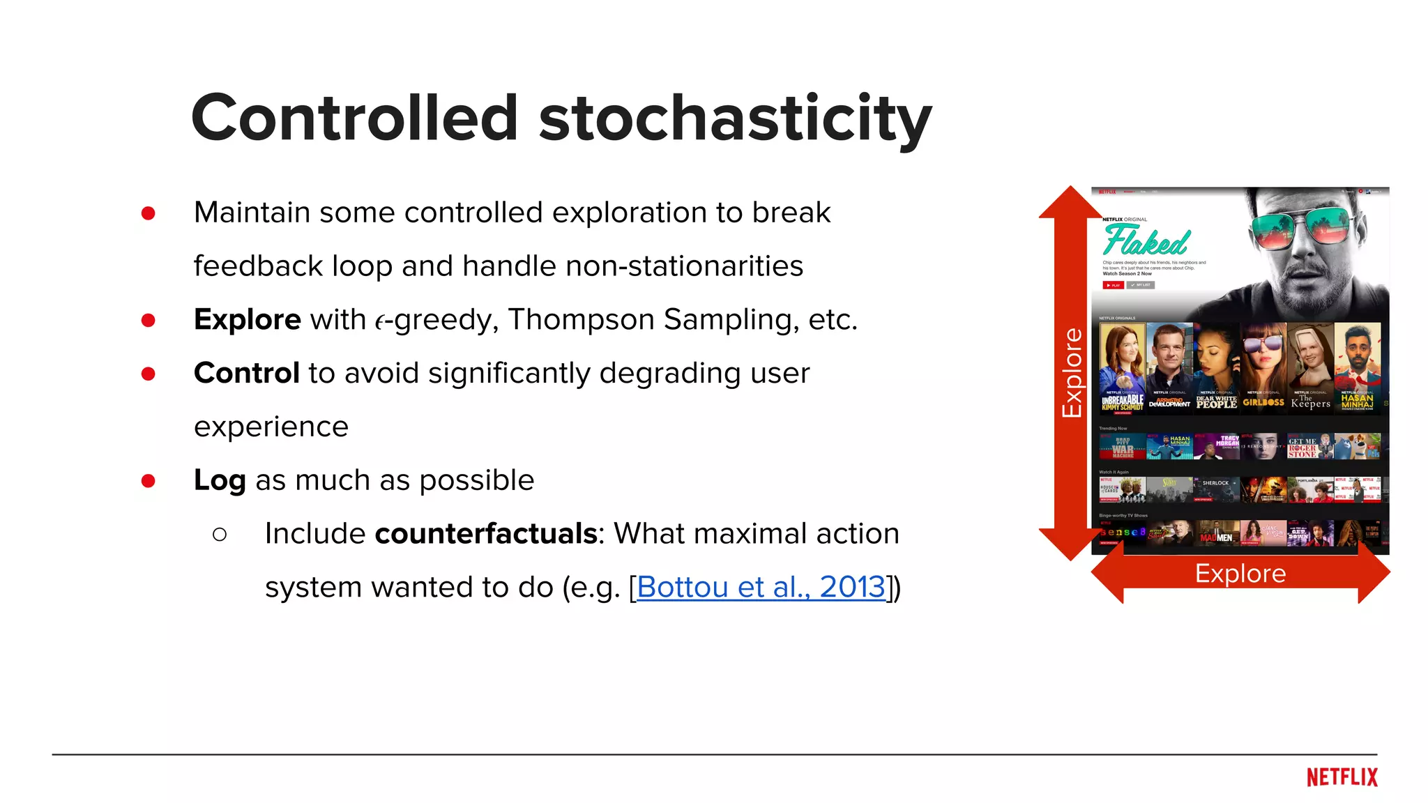 ● Maintain some controlled exploration to break
feedback loop and handle non-stationarities
● Explore with -greedy, Thompson Sampling, etc.
● Control to avoid significantly degrading user
experience
● Log as much as possible
○ Include counterfactuals: What maximal action
system wanted to do (e.g. [Bottou et al., 2013])
Controlled stochasticity
Explore
Explore
 