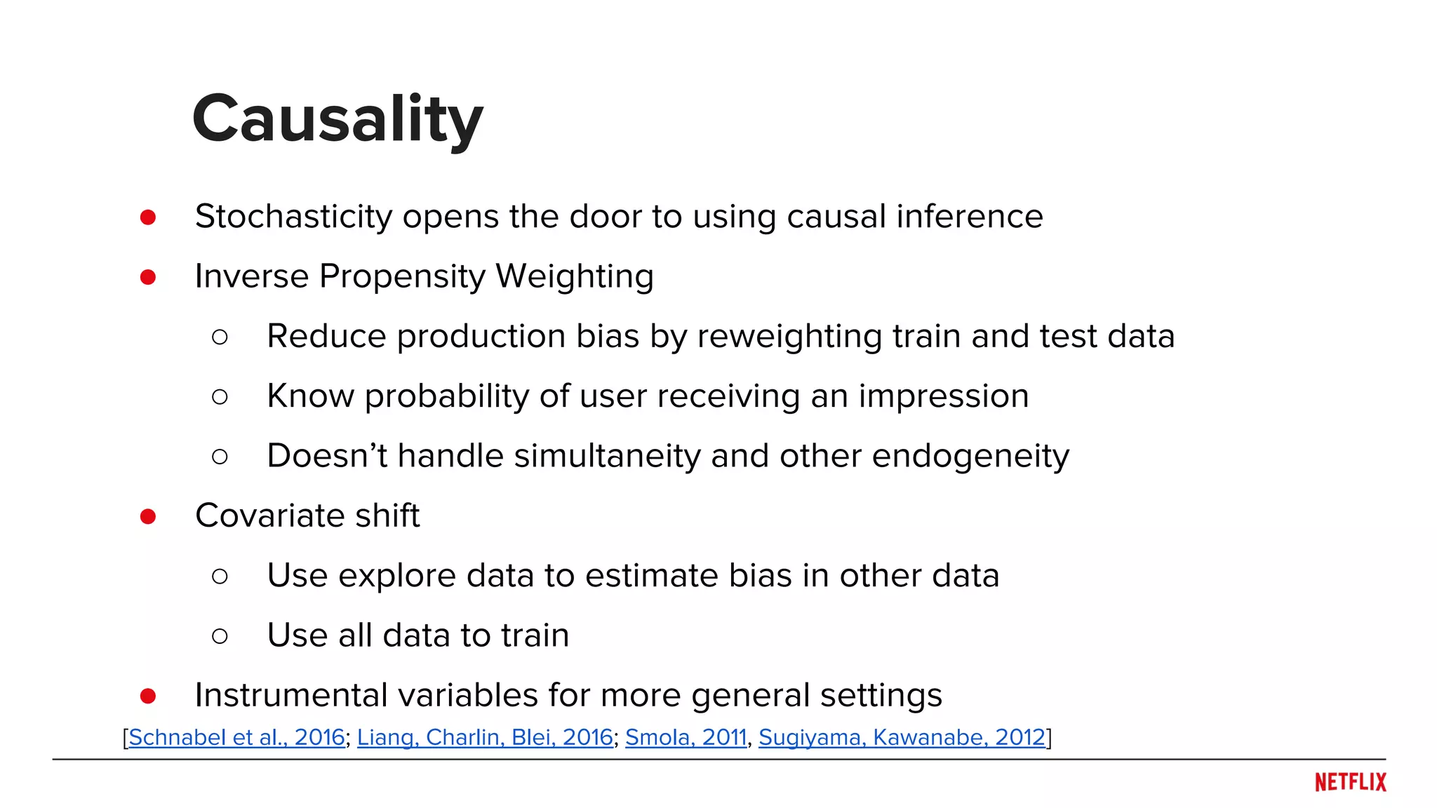 ● Stochasticity opens the door to using causal inference
● Inverse Propensity Weighting
○ Reduce production bias by reweighting train and test data
○ Know probability of user receiving an impression
○ Doesn’t handle simultaneity and other endogeneity
● Covariate shift
○ Use explore data to estimate bias in other data
○ Use all data to train
● Instrumental variables for more general settings
Causality
[Schnabel et al., 2016; Liang, Charlin, Blei, 2016; Smola, 2011, Sugiyama, Kawanabe, 2012]
 