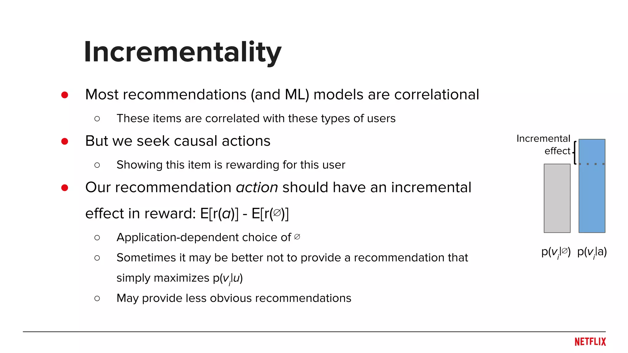 ● Most recommendations (and ML) models are correlational
○ These items are correlated with these types of users
● But we seek causal actions
○ Showing this item is rewarding for this user
● Our recommendation action should have an incremental
effect in reward: E[r(a)] - E[r(∅)]
○ Application-dependent choice of ∅
○ Sometimes it may be better not to provide a recommendation that
simply maximizes p(vi
|u)
○ May provide less obvious recommendations
Incrementality
p(vi
|∅) p(vi
|a)
Incremental
effect
 