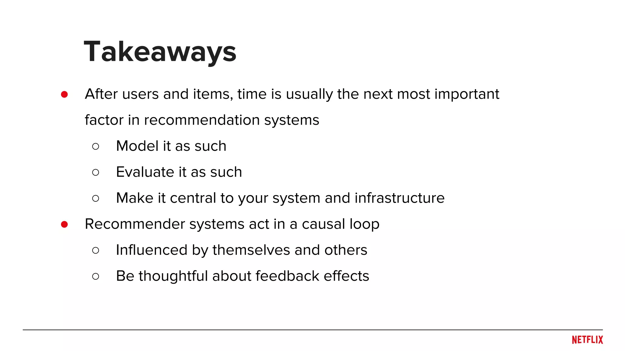 ● After users and items, time is usually the next most important
factor in recommendation systems
○ Model it as such
○ Evaluate it as such
○ Make it central to your system and infrastructure
● Recommender systems act in a causal loop
○ Influenced by themselves and others
○ Be thoughtful about feedback effects
Takeaways
 