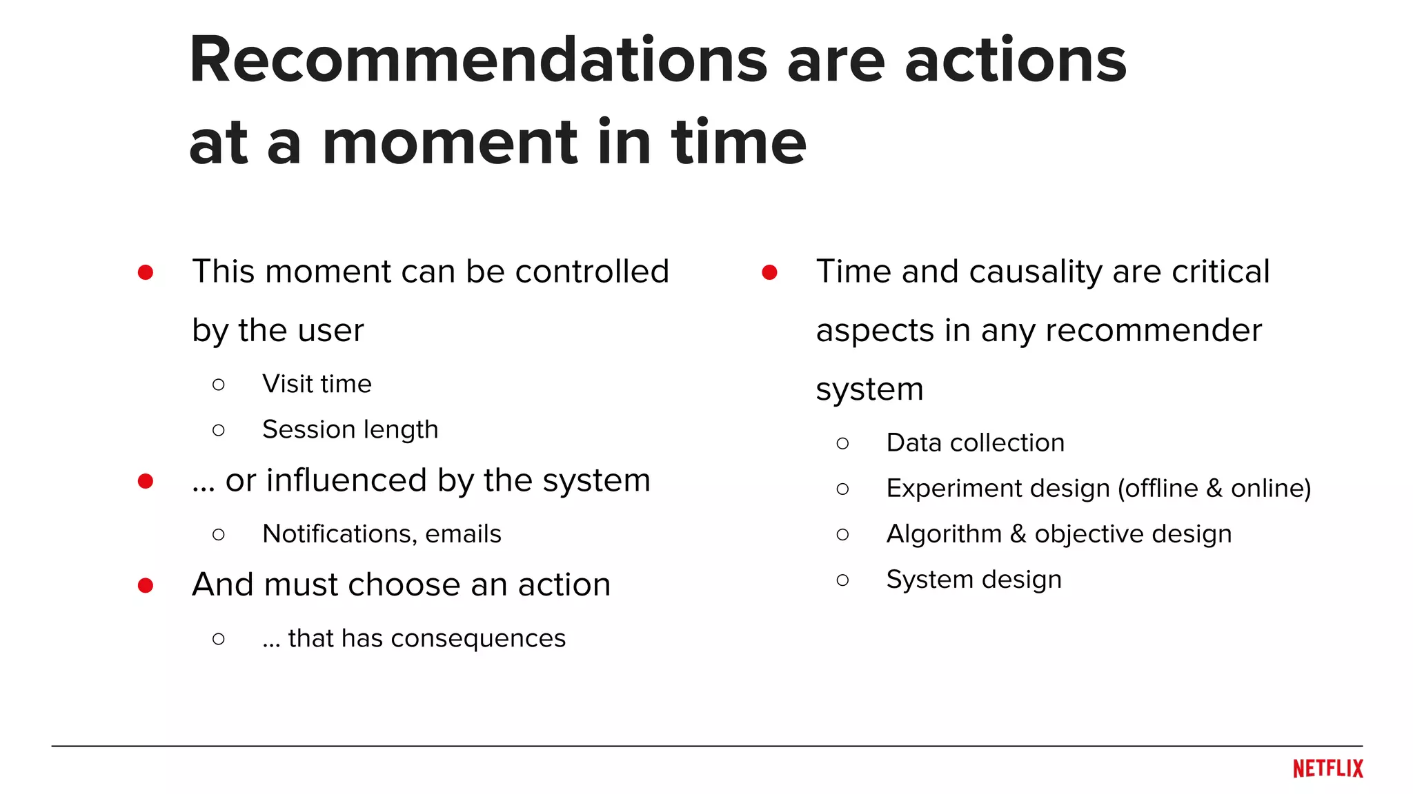 ● This moment can be controlled
by the user
○ Visit time
○ Session length
● … or influenced by the system
○ Notifications, emails
● And must choose an action
○ … that has consequences
Recommendations are actions
at a moment in time
● Time and causality are critical
aspects in any recommender
system
○ Data collection
○ Experiment design (offline & online)
○ Algorithm & objective design
○ System design
 