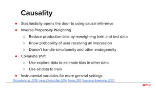 ● Stochasticity opens the door to using causal inference
● Inverse Propensity Weighting
○ Reduce production bias by reweighting train and test data
○ Know probability of user receiving an impression
○ Doesn’t handle simultaneity and other endogeneity
● Covariate shift
○ Use explore data to estimate bias in other data
○ Use all data to train
● Instrumental variables for more general settings
Causality
[Schnabel et al., 2016; Liang, Charlin, Blei, 2016; Smola, 2011, Sugiyama, Kawanabe, 2012]
 
